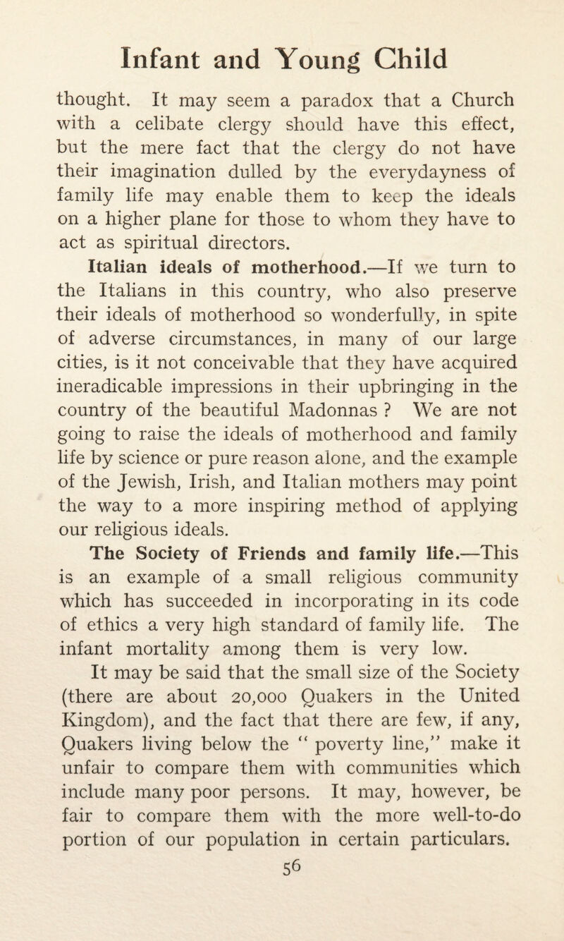 thought. It may seem a paradox that a Church with a celibate clergy should have this effect, but the mere fact that the clergy do not have their imagination dulled by the everydayness of family life may enable them to keep the ideals on a higher plane for those to whom they have to act as spiritual directors. Italian ideals of motherhood.—If we turn to the Italians in this country, who also preserve their ideals of motherhood so wonderfully, in spite of adverse circumstances, in many of our large cities, is it not conceivable that they have acquired ineradicable impressions in their upbringing in the country of the beautiful Madonnas ? We are not going to raise the ideals of motherhood and family life by science or pure reason alone, and the example of the Jewish, Irish, and Italian mothers may point the way to a more inspiring method of applying our religious ideals. The Society of Friends and family life.—This is an example of a small religious community which has succeeded in incorporating in its code of ethics a very high standard of family life. The infant mortality among them is very low. It may be said that the small size of the Society (there are about 20,000 Quakers in the United Kingdom), and the fact that there are few, if any, Quakers living below the “ poverty line,” make it unfair to compare them with communities which include many poor persons. It may, however, be fair to compare them with the more well-to-do portion of our population in certain particulars.