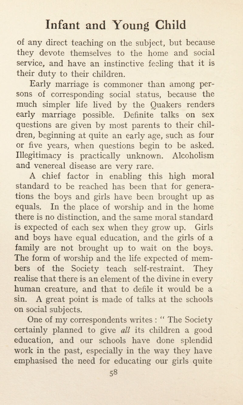 of any direct teaching on the subject, but because they devote themselves to the home and social service, and have an instinctive feeling that it is their duty to their children. Early marriage is commoner than among per¬ sons of corresponding social status, because the much simpler life lived by the Quakers renders early marriage possible. Definite talks on sex questions are given by most parents to their chil¬ dren, beginning at quite an early age, such as four or five years, when questions begin to be asked. Illegitimacy is practically unknown. Alcoholism and venereal disease are very rare. A chief factor in enabling this high moral standard to be reached has been that for genera¬ tions the boys and girls have been brought up as equals. In the place of worship and in the home there is no distinction, and the same moral standard is expected of each sex when they grow up. Girls and boys have equal education, and the girls of a family are not brought up to wait on the boys. The form of worship and the life expected of mem¬ bers of the Society teach self-restraint. They realise that there is an element of the divine in every human creature, and that to defile it would be a sin. A great point is made of talks at the schools on social subjects. One of my correspondents writes : “ The Society certainly planned to give all its children a good education, and our schools have done splendid work in the past, especially in the way they have emphasised the need for educating our girls quite