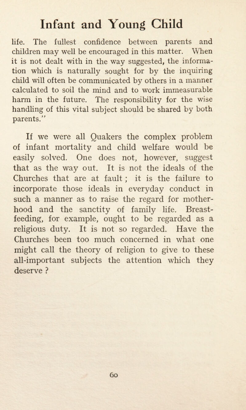 life. The fullest confidence between parents and children may well be encouraged in this matter. When it is not dealt with in the way suggested, the informa¬ tion which is naturally sought for by the inquiring child will often be communicated by others in a manner calculated to soil the mind and to work immeasurable harm in the future. The responsibility for the wise handling of this vital subject should be shared by both parents. If we were all Quakers the complex problem of infant mortality and child welfare would be easily solved. One does not, however, suggest that as the way out. It is not the ideals of the Churches that are at fault; it is the failure to incorporate those ideals in everyday conduct in such a manner as to raise the regard for mother¬ hood and the sanctity of family life. Breast¬ feeding, for example, ought to be regarded as a religious duty. It is not so regarded. Have the Churches been too much concerned in what one might call the theory of religion to give to these all-important subjects the attention which they deserve ?