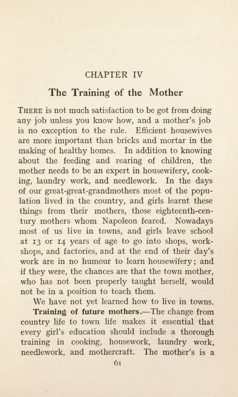 CHAPTER IV The Training of the Mother There is not much satisfaction to be got from doing any job unless you know how, and a mother's job is no exception to the rule. Efficient housewives are more important than bricks and mortar in the making of healthy homes. In addition to knowing about the feeding and rearing of children, the mother needs to be an expert in housewifery, cook¬ ing, laundry work, and needlework. In the days of our great-great-grandmothers most of the popu¬ lation lived in the country, and girls learnt these things from their mothers, those eighteenth-cen¬ tury mothers whom Napoleon feared. Nowadays most of us live in towns, and girls leave school at 13 or 14 years of age to go into shops, work¬ shops, and factories, and at the end of their day’s work are in no humour to learn housewifery; and if they were, the chances are that the town mother, who has not been properly taught herself, would not be in a position to teach them. We have not yet learned how to live in towns. Training of future mothers.—The change from country life to town life makes it essential that every girl’s education should include a thorough training in cooking, housework, laundry work, needlework, and mothercraft. The mother’s is a