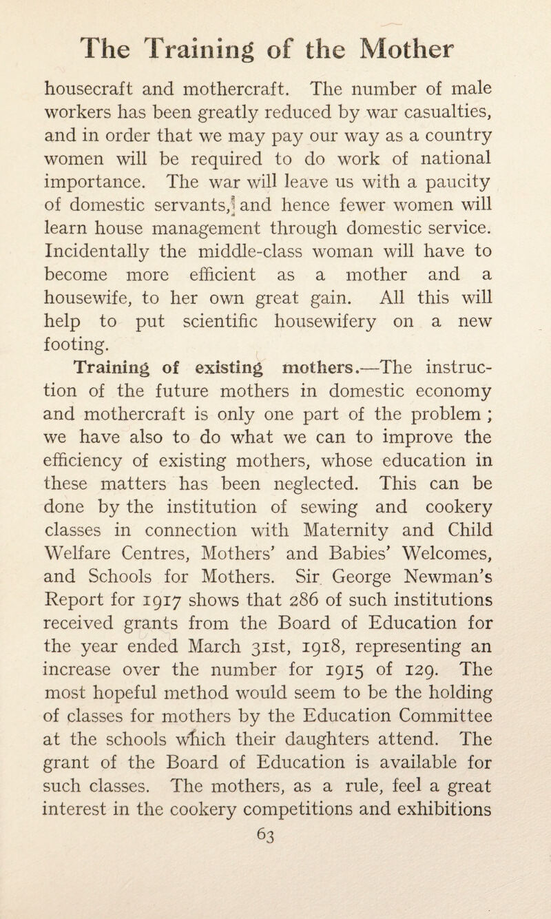 housecraft and mothercraft. The number of male workers has been greatly reduced by war casualties, and in order that we may pay our way as a country women will be required to do work of national importance. The war will leave us with a paucity of domestic servants,^ and hence fewer women will learn house management through domestic service. Incidentally the middle-class woman will have to become more efficient as a mother and a housewife, to her own great gain. All this will help to put scientific housewifery on a new footing. Training of existing mothers.—The instruc¬ tion of the future mothers in domestic economy and mothercraft is only one part of the problem ; we have also to do what we can to improve the efficiency of existing mothers, whose education in these matters has been neglected. This can be done by the institution of sewing and cookery classes in connection with Maternity and Child Welfare Centres, Mothers’ and Babies’ Welcomes, and Schools for Mothers. Sir George Newman’s Report for 1917 shows that 286 of such institutions received grants from the Board of Education for the year ended March 31st, 1918, representing an increase over the number for 1915 of 129. The most hopeful method would seem to be the holding of classes for mothers by the Education Committee at the schools which their daughters attend. The grant of the Board of Education is available for such classes. The mothers, as a rule, feel a great interest in the cookery competitions and exhibitions