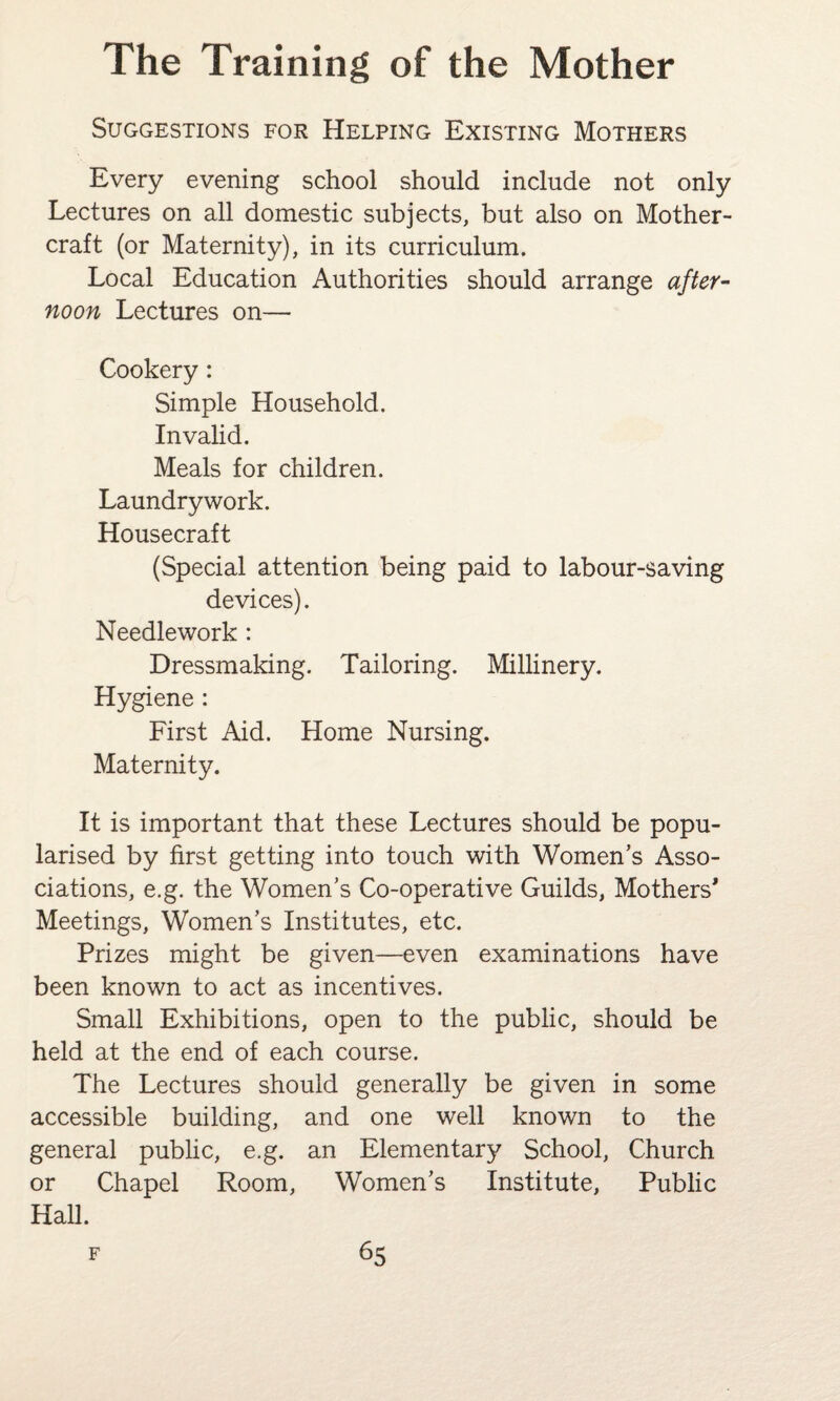Suggestions for Helping Existing Mothers Every evening school should include not only Lectures on all domestic subjects, but also on Mother- craft (or Maternity), in its curriculum. Local Education Authorities should arrange after¬ noon Lectures on— Cookery: Simple Household. Invalid. Meals for children. Laundry work. Housecraft (Special attention being paid to labour-saving devices). Needlework : Dressmaking. Tailoring. Millinery. Hygiene : First Aid. Home Nursing. Maternity. It is important that these Lectures should be popu¬ larised by first getting into touch with Women’s Asso¬ ciations, e.g. the Women’s Co-operative Guilds, Mothers* Meetings, Women’s Institutes, etc. Prizes might be given—even examinations have been known to act as incentives. Small Exhibitions, open to the public, should be held at the end of each course. The Lectures should generally be given in some accessible building, and one well known to the general public, e.g. an Elementary School, Church or Chapel Room, Women’s Institute, Public Hall.