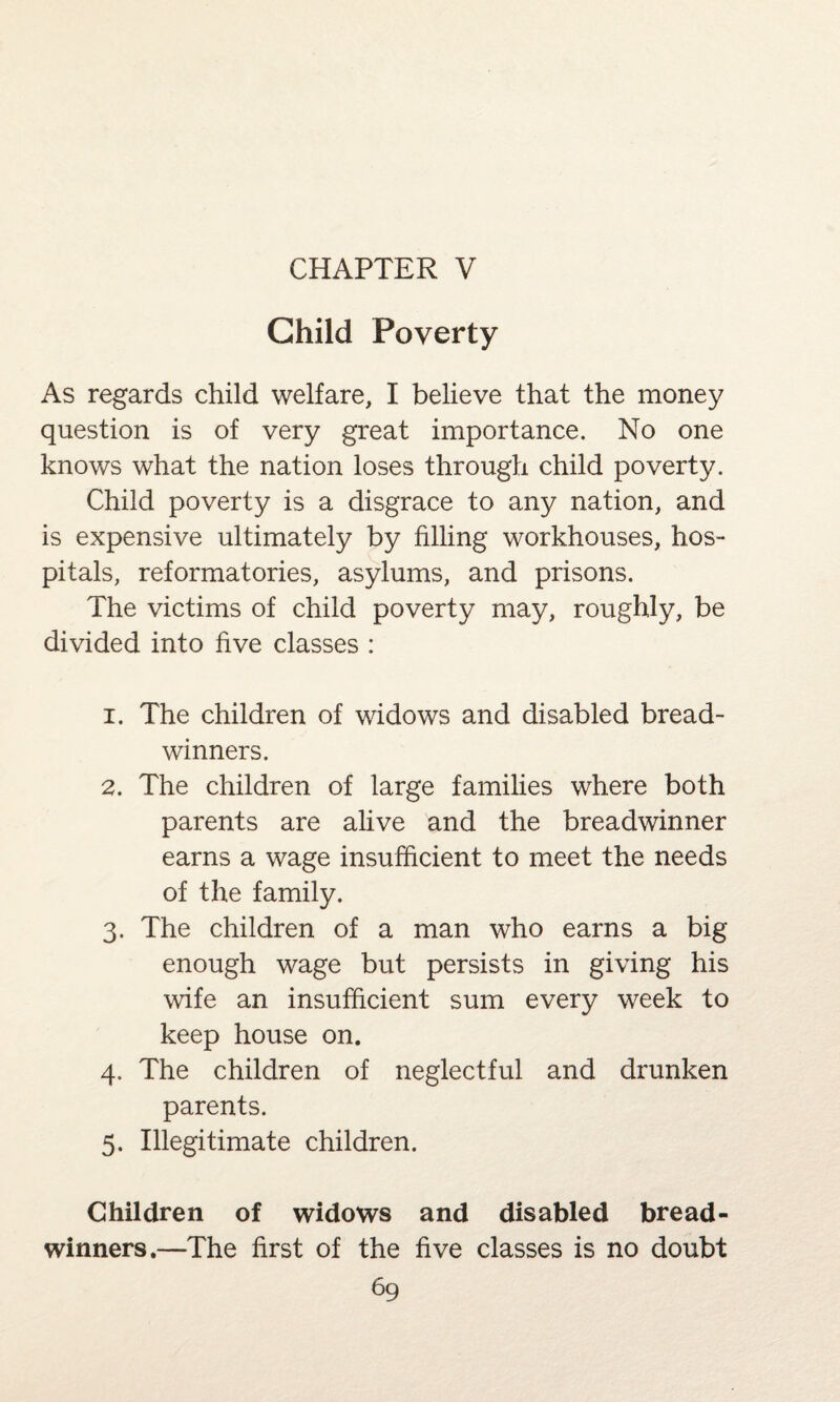CHAPTER V Child Poverty As regards child welfare, I believe that the money question is of very great importance. No one knows what the nation loses through child poverty. Child poverty is a disgrace to any nation, and is expensive ultimately by filling workhouses, hos¬ pitals, reformatories, asylums, and prisons. The victims of child poverty may, roughly, be divided into five classes : 1. The children of widows and disabled bread¬ winners. 2. The children of large families where both parents are alive and the breadwinner earns a wage insufficient to meet the needs of the family. 3. The children of a man who earns a big enough wage but persists in giving his wife an insufficient sum every week to keep house on. 4. The children of neglectful and drunken parents. 5. Illegitimate children. Children of widows and disabled bread¬ winners.—The first of the five classes is no doubt