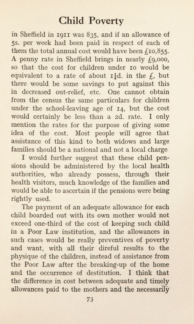 in Sheffield in 1911 was 835, and if an allowance of 5s. per week had been paid in respect of each of them the total annual cost would have been £10,855. A penny rate in Sheffield brings in nearly £9,000, so that the cost for children under 10 would be equivalent to a rate of about ijd. in the £, but there would be some savings to put against this in decreased out-relief, etc. One cannot obtain from the census the same particulars for children under the school-leaving age of 14, but the cost would certainly be less than a 2d. rate. I only mention the rates for the purpose of giving some idea of the cost. Most people will agree that assistance of this kind to both widows and large families should be a national and not a local charge I would further suggest that these child pen¬ sions should be administered by the local health authorities, who already possess, through their health visitors, much knowledge of the families and would be able to ascertain if the pensions were being rightly used. The payment of an adequate allowance for each child boarded out with its own mother would not exceed one-third of the cost of keeping such child in a Poor Law institution, and the allowances in such cases would be really preventives of poverty and want, with all their direful results to the physique of the children, instead of assistance from the Poor Law after the breaking-up of the home and the occurrence of destitution. I think that the difference in cost between adequate and timely allowances paid to the mothers and the necessarily