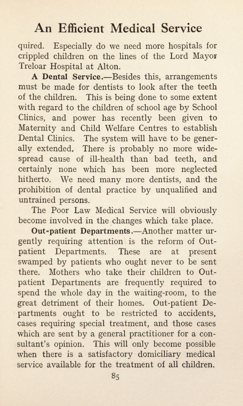 quired. Especially do we need more hospitals for crippled children on the lines of the Lord Mayor Treloar Hospital at Alton. A Dental Service.-—Besides this, arrangements must be made for dentists to look after the teeth of the children. This is being done to some extent with regard to the children of school age by School Clinics, and power has recently been given to Maternity and Child Welfare Centres to establish Dental Clinics. The system will have to be gener¬ ally extended. There is probably no more wide¬ spread cause of ill-health than bad teeth, and certainly none which has been more neglected hitherto. We need many more dentists, and the prohibition of dental practice by unqualified and untrained persons. The Poor Law Medical Service will obviously become involved in the changes which take place. Out-patient Departments.—Another matter ur¬ gently requiring attention is the reform of Out¬ patient Departments. These are at present swamped by patients who ought never to be sent there. Mothers who take their children to Out¬ patient Departments are frequently required to spend the whole day in the waiting-room, to the great detriment of their homes. Out-patient De¬ partments ought to be restricted to accidents, cases requiring special treatment, and those cases which are sent by a general practitioner for a con¬ sultant’s opinion. This will only become possible when there is a satisfactory domiciliary medical service available for the treatment of all children.