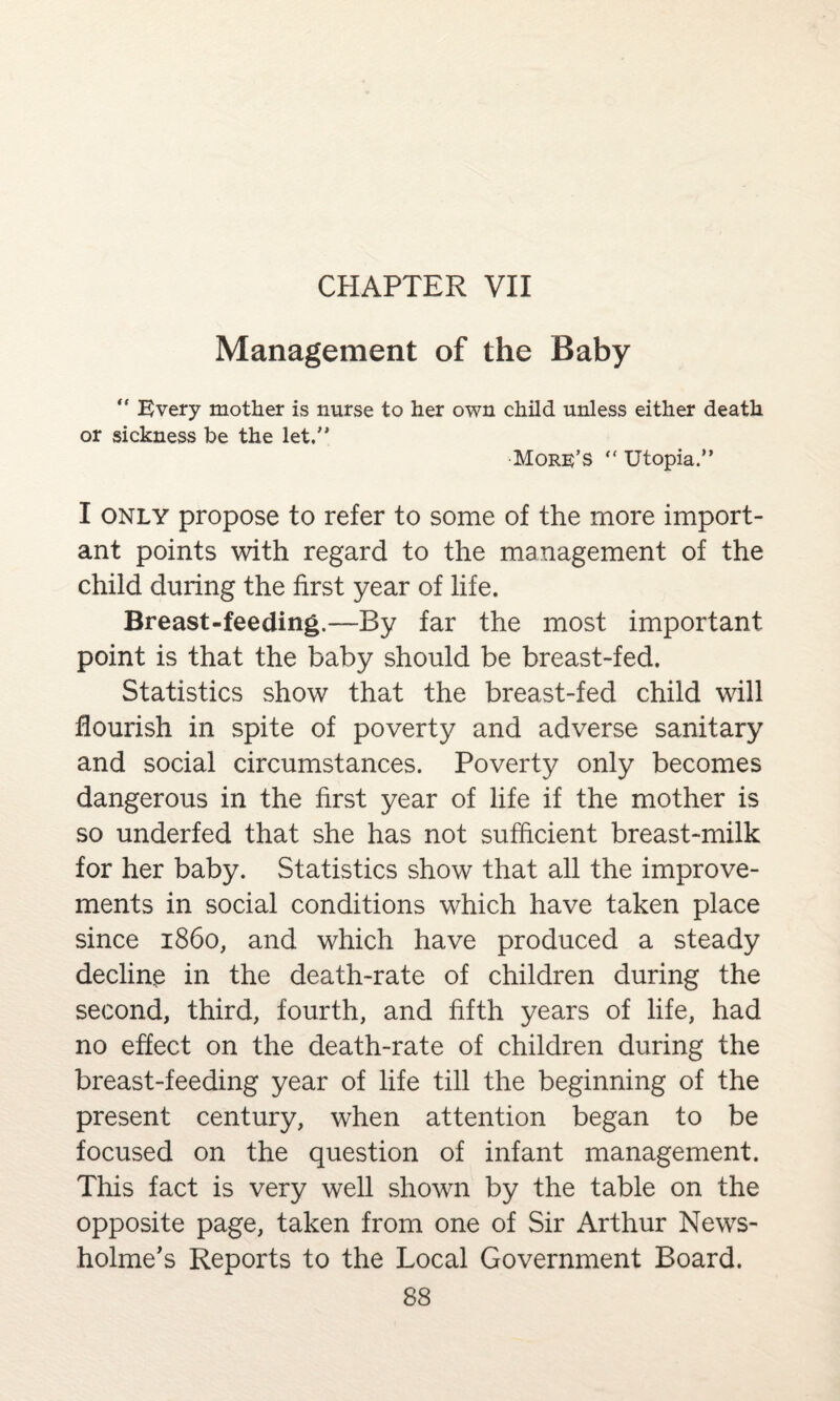 CHAPTER VII Management of the Baby “ Every mother is nurse to her own child unless either death or sickness be the let. More’S  Utopia. I only propose to refer to some of the more import¬ ant points with regard to the management of the child during the first year of life. Breast-feeding.—By far the most important point is that the baby should be breast-fed. Statistics show that the breast-fed child will flourish in spite of poverty and adverse sanitary and social circumstances. Poverty only becomes dangerous in the first year of life if the mother is so underfed that she has not sufficient breast-milk for her baby. Statistics show that all the improve¬ ments in social conditions which have taken place since i860, and which have produced a steady decline in the death-rate of children during the second, third, fourth, and fifth years of life, had no effect on the death-rate of children during the breast-feeding year of life till the beginning of the present century, when attention began to be focused on the question of infant management. This fact is very well shown by the table on the opposite page, taken from one of Sir Arthur News- holme’s Reports to the Local Government Board.