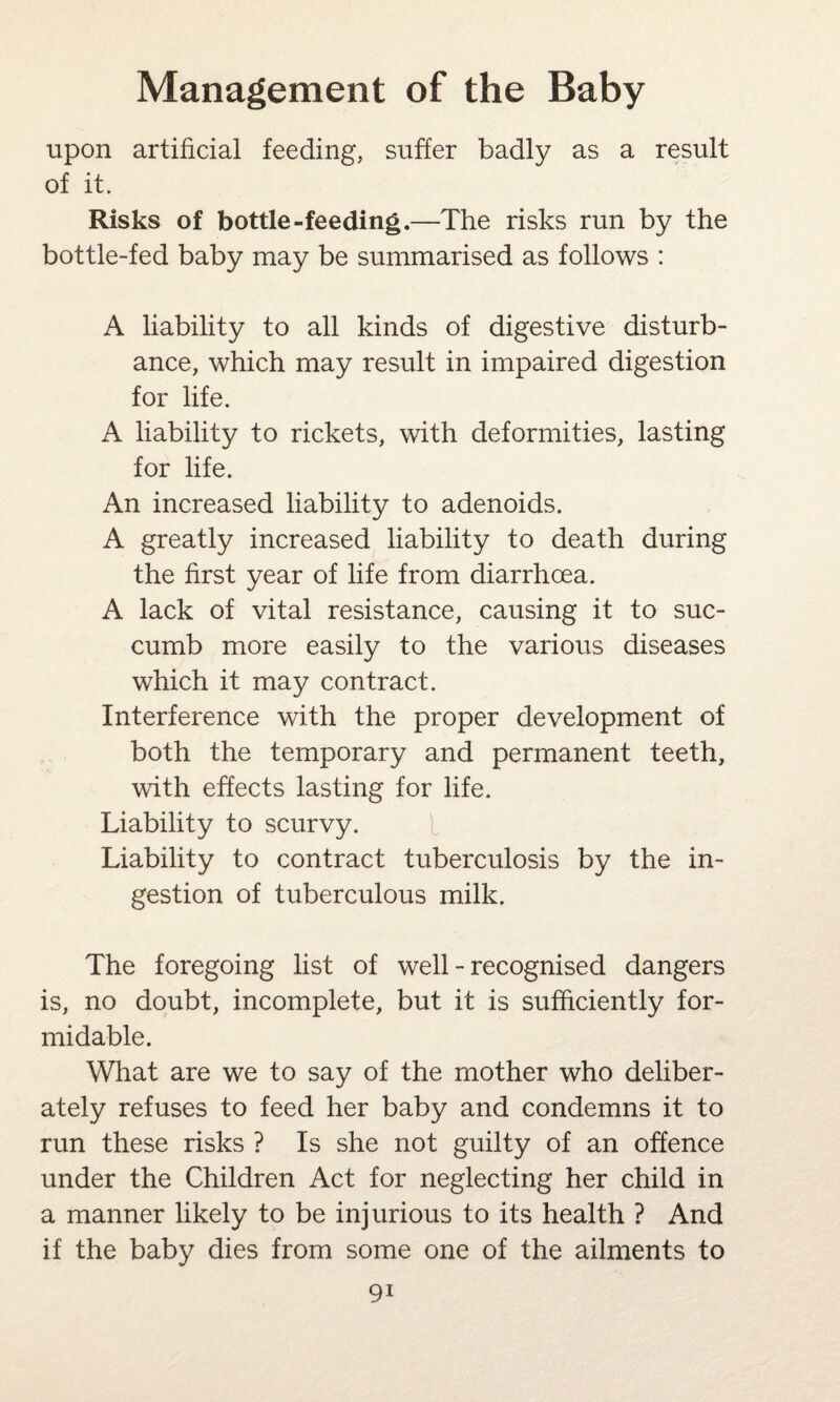 upon artificial feeding, suffer badly as a result of it. Risks of bottle-feeding.—The risks run by the bottle-fed baby may be summarised as follows : A liability to all kinds of digestive disturb¬ ance, which may result in impaired digestion for life. A liability to rickets, with deformities, lasting for life. An increased liability to adenoids. A greatly increased liability to death during the first year of life from diarrhoea. A lack of vital resistance, causing it to suc¬ cumb more easily to the various diseases which it may contract. Interference with the proper development of both the temporary and permanent teeth, with effects lasting for life. Liability to scurvy. Liability to contract tuberculosis by the in¬ gestion of tuberculous milk. The foregoing list of well - recognised dangers is, no doubt, incomplete, but it is sufficiently for¬ midable. What are we to say of the mother who deliber¬ ately refuses to feed her baby and condemns it to run these risks ? Is she not guilty of an offence under the Children Act for neglecting her child in a manner likely to be injurious to its health ? And if the baby dies from some one of the ailments to