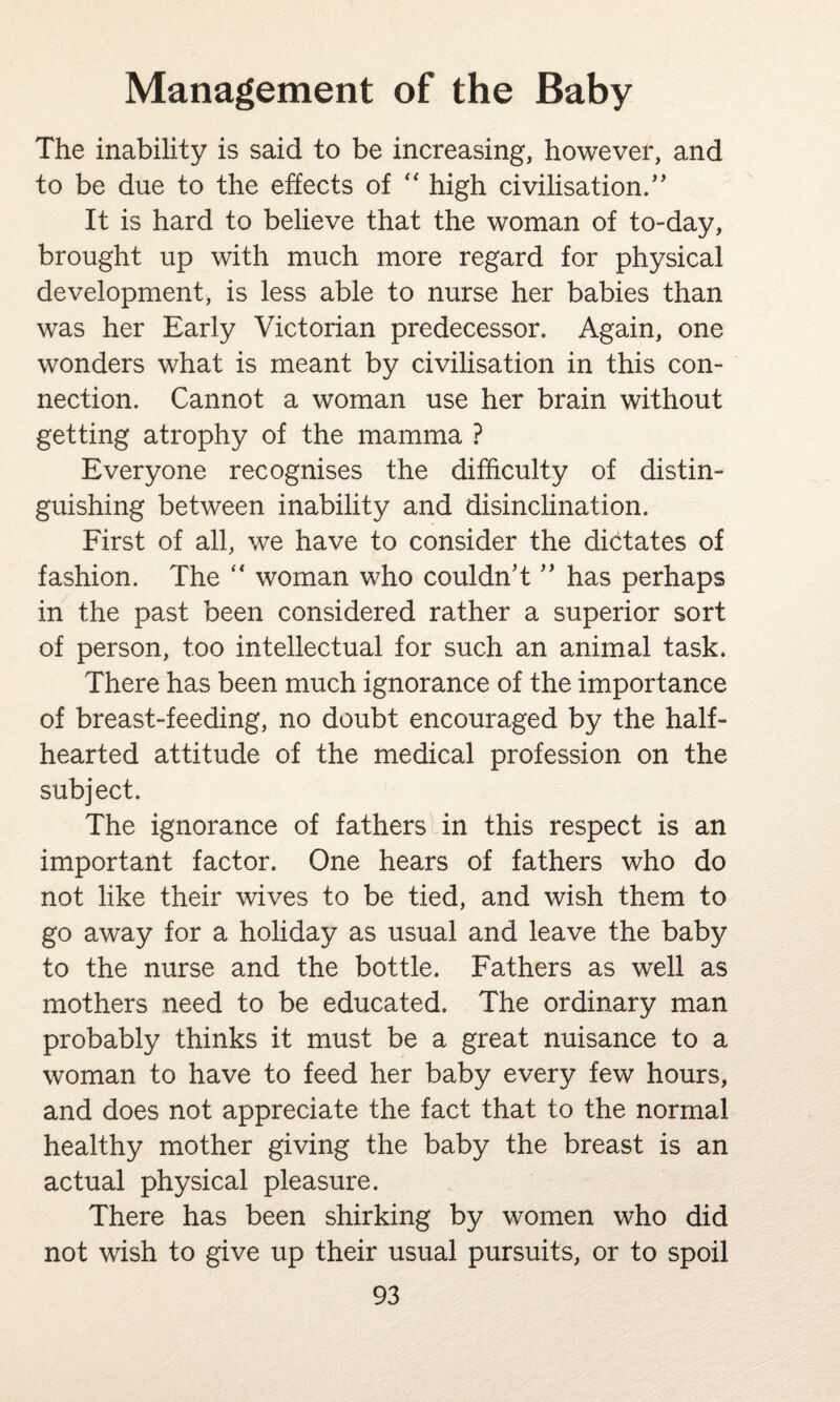 The inability is said to be increasing, however, and to be due to the effects of “ high civilisation/* It is hard to believe that the woman of to-day, brought up with much more regard for physical development, is less able to nurse her babies than was her Early Victorian predecessor. Again, one wonders what is meant by civilisation in this con¬ nection. Cannot a woman use her brain without getting atrophy of the mamma ? Everyone recognises the difficulty of distin¬ guishing between inability and disinclination. First of all, we have to consider the dictates of fashion. The “ woman who couldn’t ” has perhaps in the past been considered rather a superior sort of person, too intellectual for such an animal task. There has been much ignorance of the importance of breast-feeding, no doubt encouraged by the half¬ hearted attitude of the medical profession on the subject. The ignorance of fathers in this respect is an important factor. One hears of fathers who do not like their wives to be tied, and wish them to go away for a holiday as usual and leave the baby to the nurse and the bottle. Fathers as well as mothers need to be educated. The ordinary man probably thinks it must be a great nuisance to a woman to have to feed her baby every few hours, and does not appreciate the fact that to the normal healthy mother giving the baby the breast is an actual physical pleasure. There has been shirking by women who did not wish to give up their usual pursuits, or to spoil