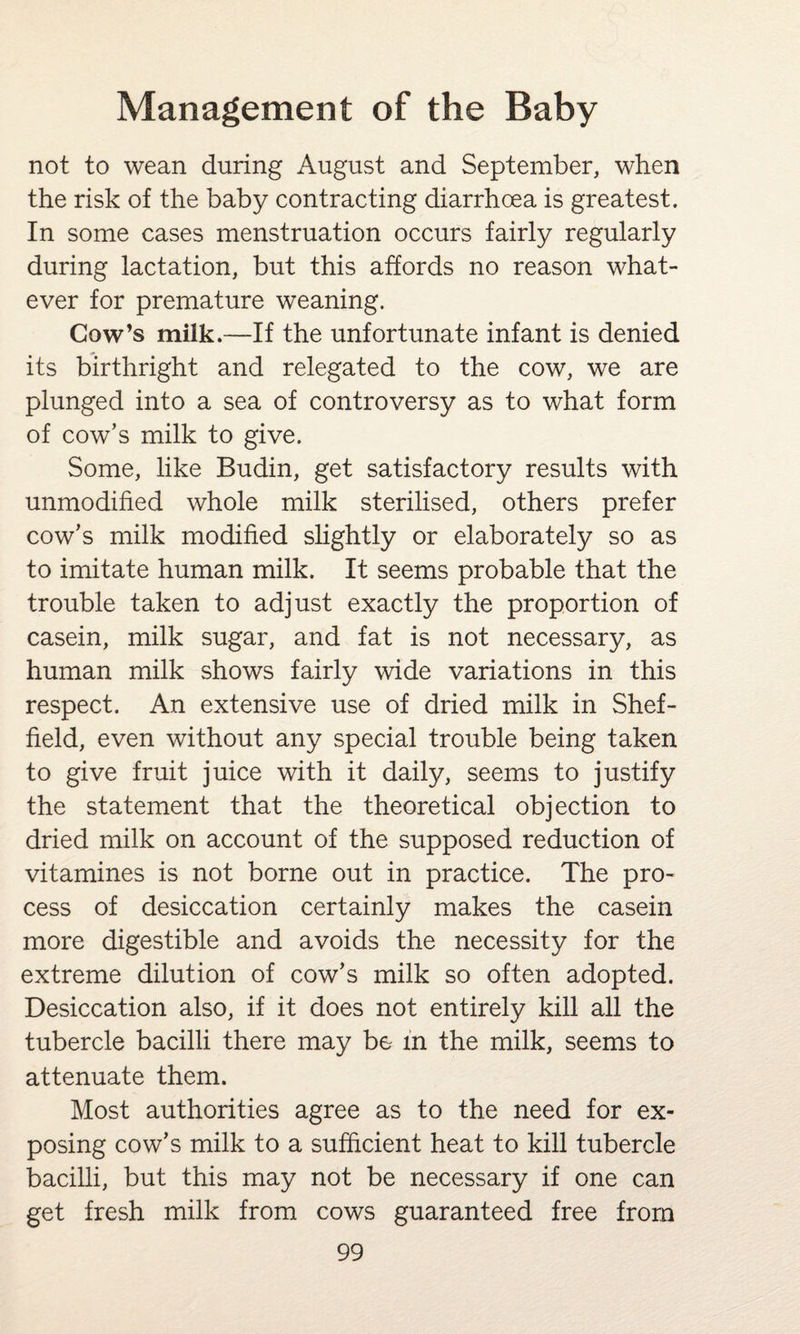 not to wean during August and September, when the risk of the baby contracting diarrhoea is greatest. In some cases menstruation occurs fairly regularly during lactation, but this affords no reason what¬ ever for premature weaning. Cow’s milk.—If the unfortunate infant is denied its birthright and relegated to the cow, we are plunged into a sea of controversy as to what form of cow’s milk to give. Some, like Budin, get satisfactory results with unmodified whole milk sterilised, others prefer cow’s milk modified slightly or elaborately so as to imitate human milk. It seems probable that the trouble taken to adjust exactly the proportion of casein, milk sugar, and fat is not necessary, as human milk shows fairly wide variations in this respect. An extensive use of dried milk in Shef¬ field, even without any special trouble being taken to give fruit juice with it daily, seems to justify the statement that the theoretical objection to dried milk on account of the supposed reduction of vitamines is not borne out in practice. The pro¬ cess of desiccation certainly makes the casein more digestible and avoids the necessity for the extreme dilution of cow’s milk so often adopted. Desiccation also, if it does not entirely kill all the tubercle bacilli there may be in the milk, seems to attenuate them. Most authorities agree as to the need for ex¬ posing cow’s milk to a sufficient heat to kill tubercle bacilli, but this may not be necessary if one can get fresh milk from cows guaranteed free from