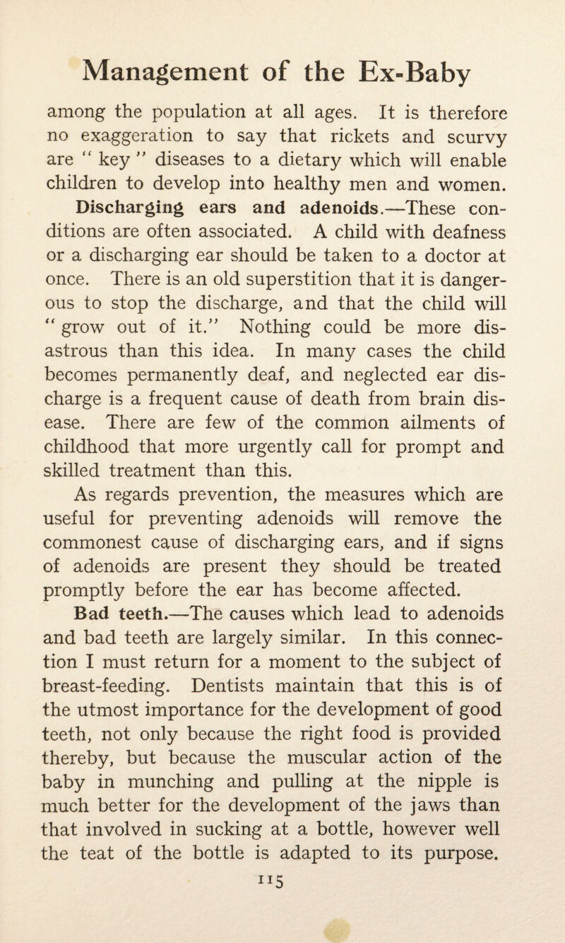 among the population at all ages. It is therefore no exaggeration to say that rickets and scurvy are “ key ” diseases to a dietary which will enable children to develop into healthy men and women. Discharging ears and adenoids.—These con¬ ditions are often associated. A child with deafness or a discharging ear should be taken to a doctor at once. There is an old superstition that it is danger¬ ous to stop the discharge, and that the child will “ grow out of it.” Nothing could be more dis¬ astrous than this idea. In many cases the child becomes permanently deaf, and neglected ear dis¬ charge is a frequent cause of death from brain dis¬ ease. There are few of the common ailments of childhood that more urgently call for prompt and skilled treatment than this. As regards prevention, the measures which are useful for preventing adenoids will remove the commonest cause of discharging ears, and if signs of adenoids are present they should be treated promptly before the ear has become affected. Bad teeth.—The causes which lead to adenoids and bad teeth are largely similar. In this connec¬ tion I must return for a moment to the subject of breast-feeding. Dentists maintain that this is of the utmost importance for the development of good teeth, not only because the right food is provided thereby, but because the muscular action of the baby in munching and pulling at the nipple is much better for the development of the jaws than that involved in sucking at a bottle, however well the teat of the bottle is adapted to its purpose.