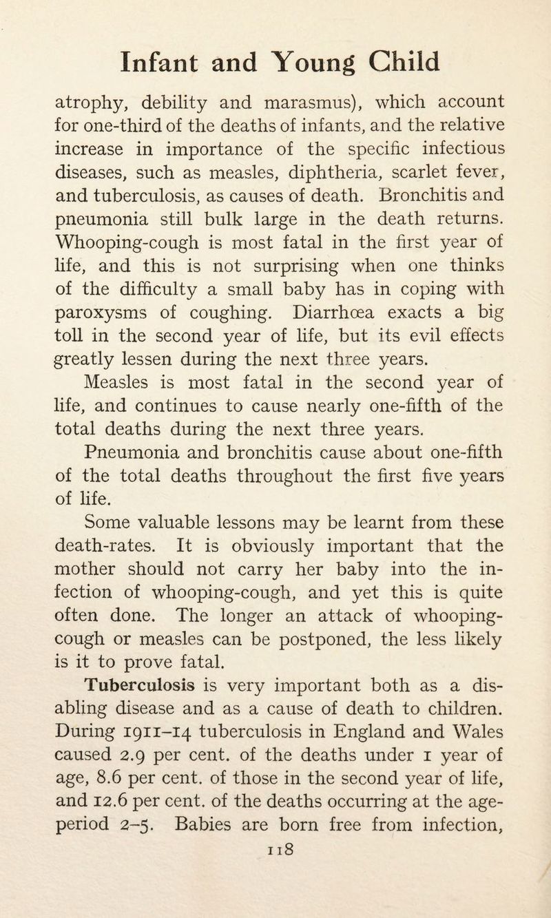 atrophy, debility and marasmus), which account for one-third of the deaths of infants, and the relative increase in importance of the specific infectious diseases, such as measles, diphtheria, scarlet fever, and tuberculosis, as causes of death. Bronchitis and pneumonia still bulk large in the death returns. Whooping-cough is most fatal in the first year of life, and this is not surprising when one thinks of the difficulty a small baby has in coping with paroxysms of coughing. Diarrhoea exacts a big toll in the second year of life, but its evil effects greatly lessen during the next three years. Measles is most fatal in the second year of life, and continues to cause nearly one-fifth of the total deaths during the next three years. Pneumonia and bronchitis cause about one-fifth of the total deaths throughout the first five years of life. Some valuable lessons may be learnt from these death-rates. It is obviously important that the mother should not carry her baby into the in¬ fection of whooping-cough, and yet this is quite often done. The longer an attack of whooping- cough or measles can be postponed, the less likely is it to prove fatal. Tuberculosis is very important both as a dis¬ abling disease and as a cause of death to children. During 1911-14 tuberculosis in England and Wales caused 2.9 per cent, of the deaths under 1 year of age, 8.6 per cent, of those in the second year of life, and 12.6 per cent, of the deaths occurring at the age- period 2-5. Babies are born free from infection,