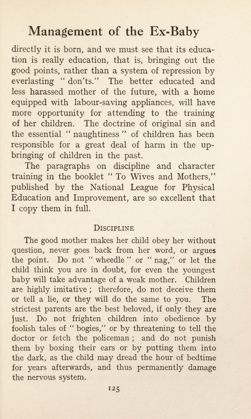 directly it is born, and we must see that its educa¬ tion is really education, that is, bringing out the good points, rather than a system of repression by everlasting “ don’ts.” The better educated and less harassed mother of the future, with a home equipped with labour-saving appliances, will have more opportunity for attending to the training of her children. The doctrine of original sin and the essential “ naughtiness ” of children has been responsible for a great deal of harm in the up¬ bringing of children in the past. The paragraphs on discipline and character training in the booklet  To Wives and Mothers/’ published by the National League for Physical Education and Improvement, are so excellent that I copy them in full. Discipline The good mother makes her child obey her without question, never goes back from her word, or argues the point. Do not ” wheedle ” or <f nag,” or let the child think you are in doubt, for even the youngest baby will take advantage of a weak mother. Children are highly imitative ; therefore, do not deceive them or tell a lie, or they will do the same to you. The strictest parents are the best beloved, if only they are just. Do not frighten children into obedience by foolish tales of  bogies,” or by threatening to tell the doctor or fetch the policeman ; and do not punish them by boxing their ears or by putting them into the dark, as the child may dread the hour of bedtime for years afterwards, and thus permanently damage the nervous system.