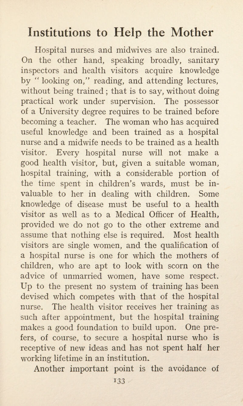Hospital nurses and midwives are also trained. On the other hand, speaking broadly, sanitary inspectors and health visitors acquire knowledge by  looking on,” reading, and attending lectures, without being trained; that is to say, without doing practical work under supervision. The possessor of a University degree requires to be trained before becoming a teacher. The woman who has acquired useful knowledge and been trained as a hospital nurse and a midwife needs to be trained as a health visitor. Every hospital nurse will not make a good health visitor, but, given a suitable woman, hospital training, with a considerable portion of the time spent in children's wards, must be in¬ valuable to her in dealing with children. Some knowledge of disease must be useful to a health visitor as well as to a Medical Officer of Health, provided we do not go to the other extreme and assume that nothing else is required. Most health visitors are single women, and the qualification of a hospital nurse is one for which the mothers of children, who are apt to look with scorn on the advice of unmarried women, have some respect. Up to the present no system of training has been devised which competes with that of the hospital nurse. The health visitor receives her training as such after appointment, but the hospital training makes a good foundation to build upon. One pre¬ fers, of course, to secure a hospital nurse who is receptive of new ideas and has not spent half her working lifetime in an institution. Another important point is the avoidance of i33