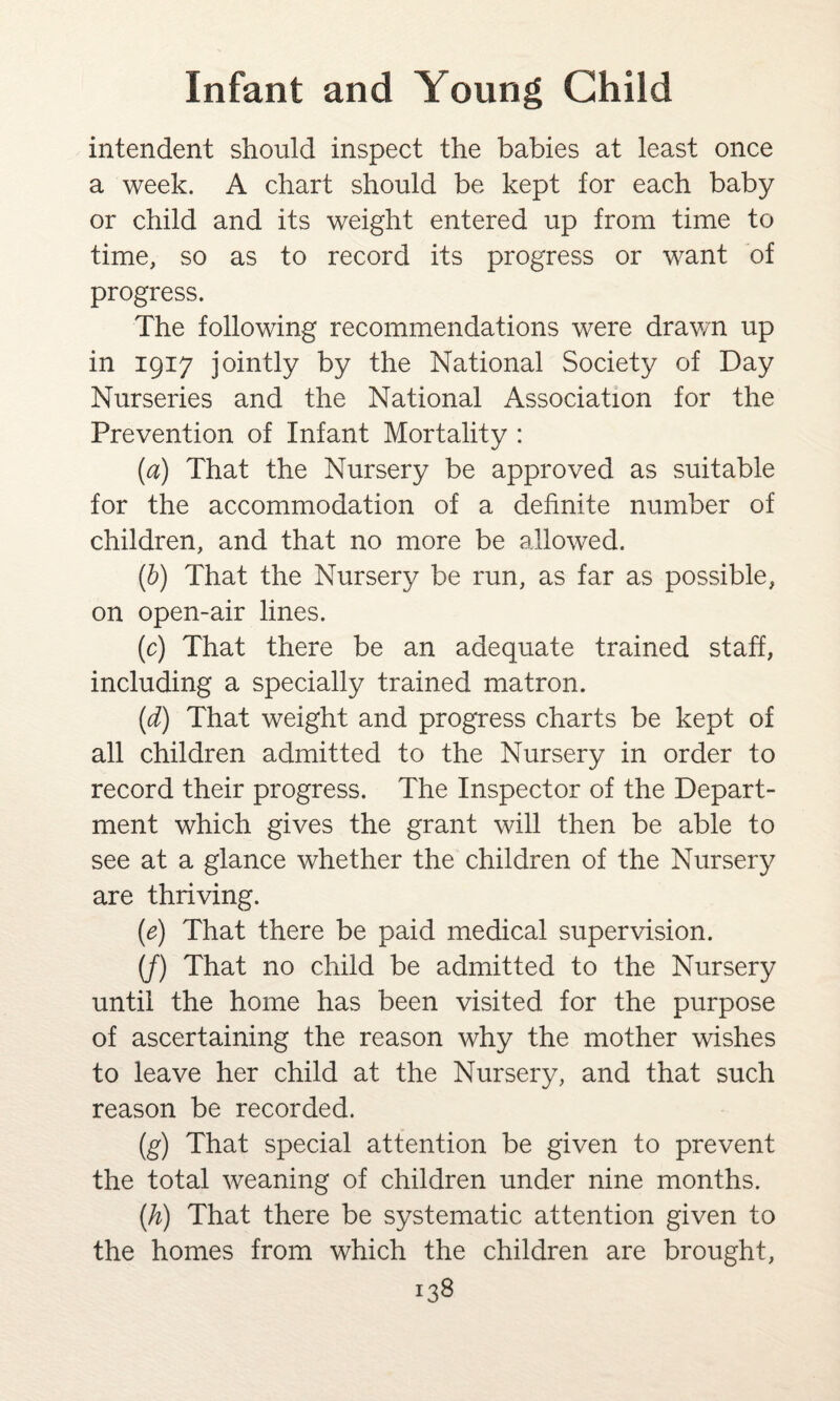 intendent should inspect the babies at least once a week. A chart should be kept for each baby or child and its weight entered up from time to time, so as to record its progress or want of progress. The following recommendations were drawn up in 1917 jointly by the National Society of Day Nurseries and the National Association for the Prevention of Infant Mortality : (a) That the Nursery be approved as suitable for the accommodation of a definite number of children, and that no more be allowed. (b) That the Nursery be run, as far as possible, on open-air lines. (c) That there be an adequate trained staff, including a specially trained matron. (d) That weight and progress charts be kept of all children admitted to the Nursery in order to record their progress. The Inspector of the Depart¬ ment which gives the grant will then be able to see at a glance whether the children of the Nursery are thriving. (e) That there be paid medical supervision. (/) That no child be admitted to the Nursery until the home has been visited for the purpose of ascertaining the reason why the mother wishes to leave her child at the Nursery, and that such reason be recorded. (g) That special attention be given to prevent the total weaning of children under nine months. (h) That there be systematic attention given to the homes from which the children are brought,