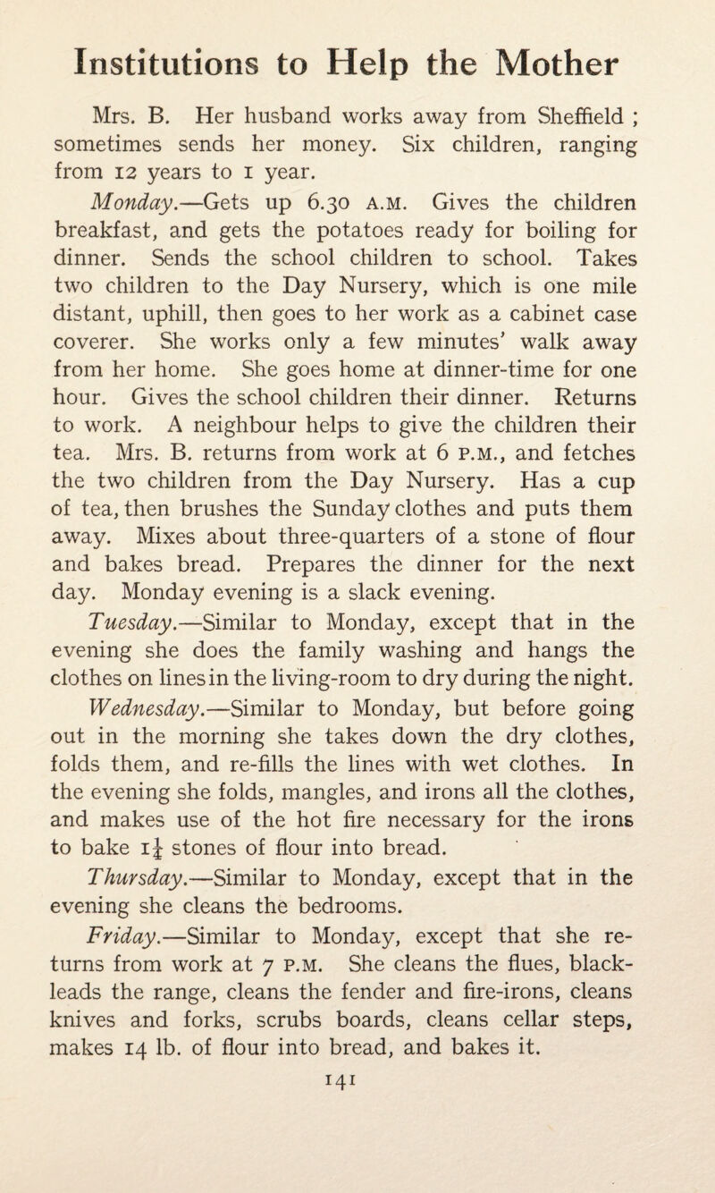 Mrs. B. Her husband works away from Sheffield ; sometimes sends her money. Six children, ranging from 12 years to i year. Monday.—Gets up 6.30 a.m. Gives the children breakfast, and gets the potatoes ready for boiling for dinner. Sends the school children to school. Takes two children to the Day Nursery, which is one mile distant, uphill, then goes to her work as a cabinet case coverer. She works only a few minutes’ walk away from her home. She goes home at dinner-time for one hour. Gives the school children their dinner. Returns to work. A neighbour helps to give the children their tea. Mrs. B. returns from work at 6 p.m., and fetches the two children from the Day Nursery. Has a cup of tea, then brushes the Sunday clothes and puts them away. Mixes about three-quarters of a stone of flour and bakes bread. Prepares the dinner for the next day. Monday evening is a slack evening. Tuesday.—Similar to Monday, except that in the evening she does the family washing and hangs the clothes on lines in the living-room to dry during the night. Wednesday.—Similar to Monday, but before going out in the morning she takes down the dry clothes, folds them, and re-fills the lines with wet clothes. In the evening she folds, mangles, and irons all the clothes, and makes use of the hot fire necessary for the irons to bake i\ stones of flour into bread. Thursday.—Similar to Monday, except that in the evening she cleans the bedrooms. Friday.—Similar to Monday, except that she re¬ turns from work at 7 p.m. She cleans the flues, black- leads the range, cleans the fender and fire-irons, cleans knives and forks, scrubs boards, cleans cellar steps, makes 14 lb. of flour into bread, and bakes it.
