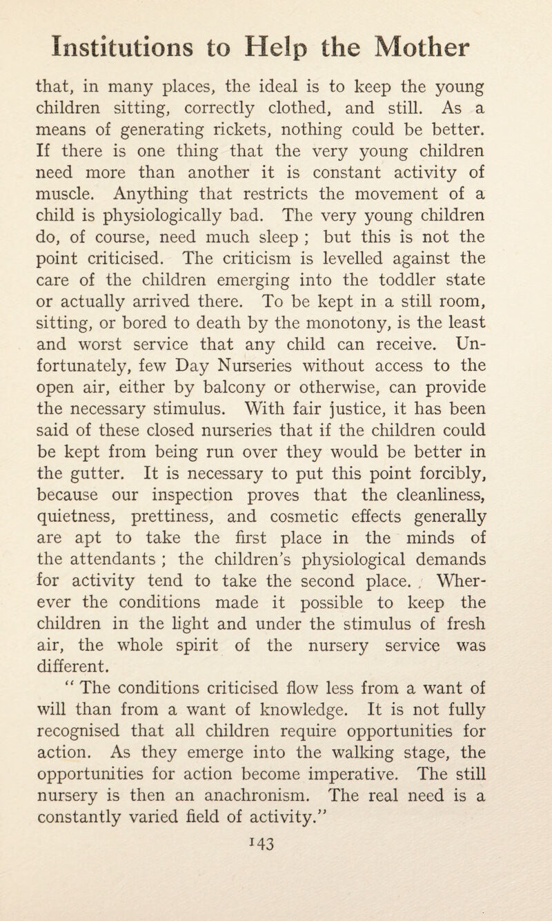 that, in many places, the ideal is to keep the young children sitting, correctly clothed, and still. As a means of generating rickets, nothing could be better. If there is one thing that the very young children need more than another it is constant activity of muscle. Anything that restricts the movement of a child is physiologically bad. The very young children do, of course, need much sleep ; but this is not the point criticised. The criticism is levelled against the care of the children emerging into the toddler state or actually arrived there. To be kept in a still room, sitting, or bored to death by the monotony, is the least and worst service that any child can receive. Un¬ fortunately, few Day Nurseries without access to the open air, either by balcony or otherwise, can provide the necessary stimulus. With fair justice, it has been said of these closed nurseries that if the children could be kept from being run over they would be better in the gutter. It is necessary to put this point forcibly, because our inspection proves that the cleanliness, quietness, prettiness, and cosmetic effects generally are apt to take the first place in the minds of the attendants ; the children’s physiological demands for activity tend to take the second place. / Wher¬ ever the conditions made it possible to keep the children in the light and under the stimulus of fresh air, the whole spirit of the nursery service was different. “ The conditions criticised flow less from a want of will than from a want of knowledge. It is not fully recognised that all children require opportunities for action. As they emerge into the walking stage, the opportunities for action become imperative. The still nursery is then an anachronism. The real need is a constantly varied field of activity.” J43