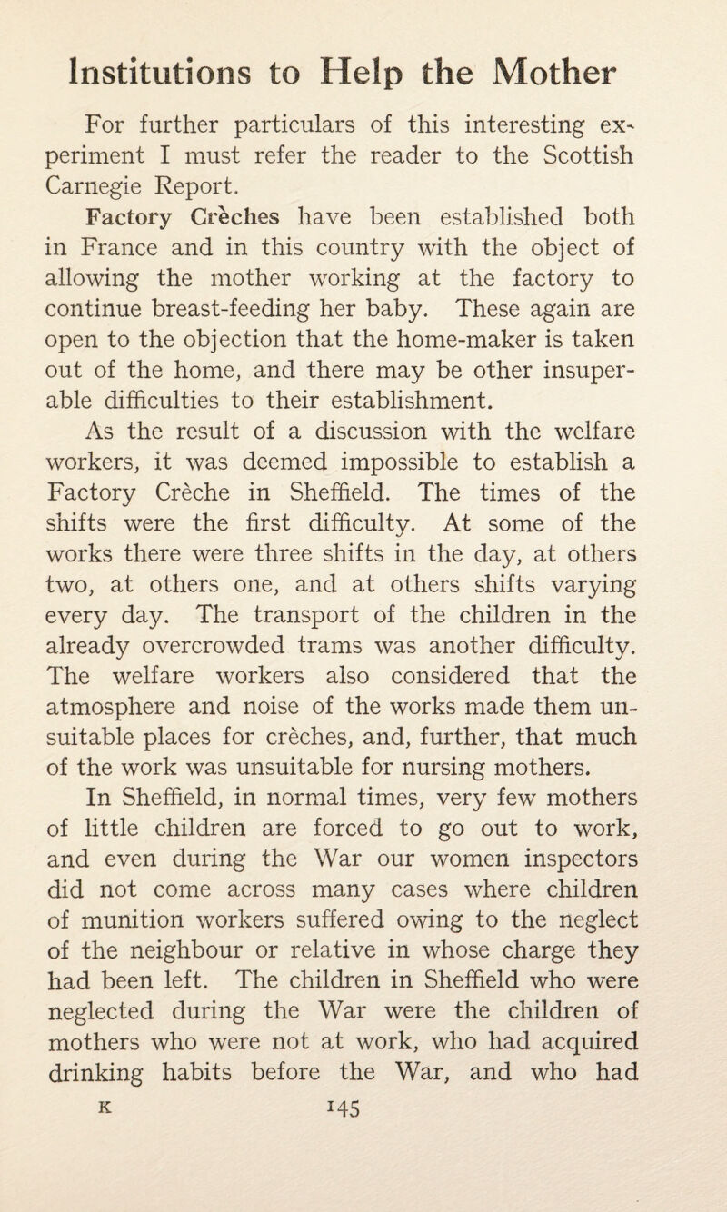 For further particulars of this interesting ex^ periment I must refer the reader to the Scottish Carnegie Report. Factory Creches have been established both in France and in this country with the object of allowing the mother working at the factory to continue breast-feeding her baby. These again are open to the objection that the home-maker is taken out of the home, and there may be other insuper¬ able difficulties to their establishment. As the result of a discussion with the welfare workers, it was deemed impossible to establish a Factory Creche in Sheffield. The times of the shifts were the first difficulty. At some of the works there were three shifts in the day, at others two, at others one, and at others shifts varying every day. The transport of the children in the already overcrowded trams was another difficulty. The welfare workers also considered that the atmosphere and noise of the works made them un¬ suitable places for creches, and, further, that much of the work was unsuitable for nursing mothers. In Sheffield, in normal times, very few mothers of little children are forced to go out to work, and even during the War our women inspectors did not come across many cases where children of munition workers suffered owing to the neglect of the neighbour or relative in whose charge they had been left. The children in Sheffield who were neglected during the War were the children of mothers who were not at work, who had acquired drinking habits before the War, and who had
