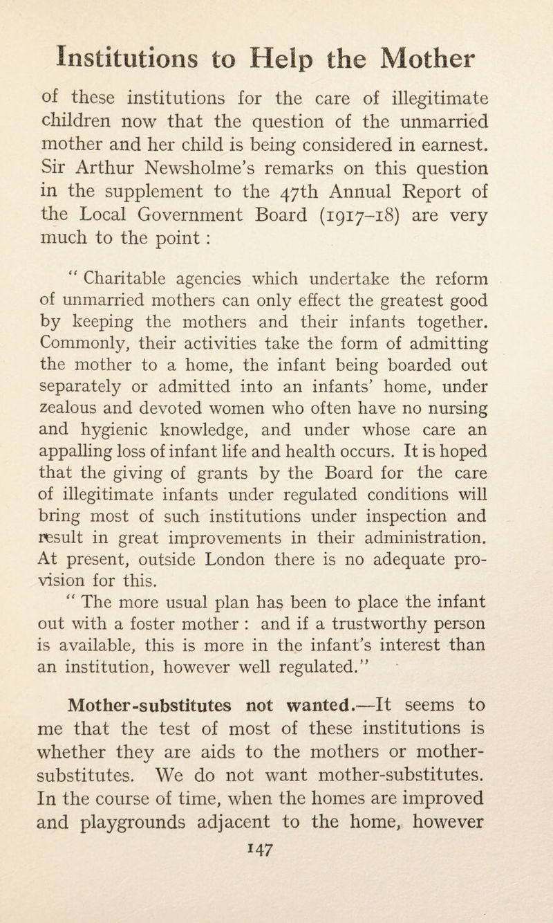 of these institutions for the care of illegitimate children now that the question of the unmarried mother and her child is being considered in earnest. Sir Arthur Newsholme’s remarks on this question in the supplement to the 47th Annual Report of the Local Government Board (1917-18) are very much to the point :  Charitable agencies which undertake the reform of unmarried mothers can only effect the greatest good by keeping the mothers and their infants together. Commonly, their activities take the form of admitting the mother to a home, the infant being boarded out separately or admitted into an infants' home, under zealous and devoted women who often have no nursing and hygienic knowledge, and under whose care an appalling loss of infant life and health occurs. It is hoped that the giving of grants by the Board for the care of illegitimate infants under regulated conditions will bring most of such institutions under inspection and result in great improvements in their administration. At present, outside London there is no adequate pro¬ vision for this. “ The more usual plan has been to place the infant out with a foster mother : and if a trustworthy person is available, this is more in the infant's interest than an institution, however well regulated. Mother-substitutes not wanted.—It seems to me that the test of most of these institutions is whether they are aids to the mothers or mother- substitutes. We do not want mother-substitutes. In the course of time, when the homes are improved and playgrounds adjacent to the home, however