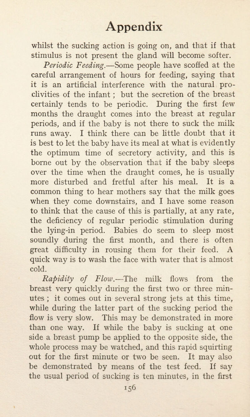 whilst the sucking action is going on, and that if that stimulus is not present the gland will become softer. Periodic Feeding.—Some people have scoffed at the careful arrangement of hours for feeding, saying that it is an artificial interference with the natural pro¬ clivities of the infant ; but the secretion of the breast certainly tends to be periodic. During the first few months the draught comes into the breast at regular periods, and if the baby is not there to suck the milk runs away. I think there can be little doubt that it is best to let the baby have its meal at what is evidently the optimum time of secretory activity, and this is borne out by the observation that if the baby sleeps over the time when the draught comes, he is usually more disturbed and fretful after his meal. It is a common thing to hear mothers say that the milk goes when they come downstairs, and I have some reason to think that the cause of this is partially, at any rate, the deficiency of regular periodic stimulation during the lying-in period. Babies do seem to sleep most soundly during the first month, and there is often great difficulty in rousing them for their feed. A quick way is to wash the face with water that is almost cold. Rapidity of Flow.—The milk flows from the breast very quickly during the first two or three min¬ utes ; it comes out in several strong jets at this time, while during the latter part of the sucking period the flow is very slow. This may be demonstrated in more than one way. If while the baby is sucking at one side a breast pump be applied to the opposite side, the whole process may be watched, and this rapid squirting out for the first minute or two be seen. It may also be demonstrated by means of the test feed. If say the usual period of sucking is ten minutes, in the first