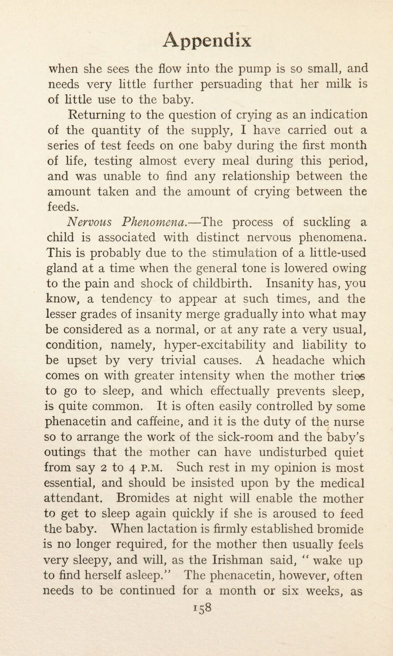 when she sees the flow into the pump is so small, and needs very little further persuading that her milk is of little use to the baby. Returning to the question of crying as an indication of the quantity of the supply, I have carried out a series of test feeds on one baby during the first month of life, testing almost every meal during this period, and was unable to find any relationship between the amount taken and the amount of crying between the feeds. Nervous Phenomena.—The process of suckling a child is associated with distinct nervous phenomena. This is probably due to the stimulation of a little-used gland at a time when the general tone is lowered owing to the pain and shock of childbirth. Insanity has, you know, a tendency to appear at such times, and the lesser grades of insanity merge gradually into what may be considered as a normal, or at any rate a very usual, condition, namely, hyper-excitability and liability to be upset by very trivial causes. A headache which comes on with greater intensity when the mother tries to go to sleep, and which effectually prevents sleep, is quite common. It is often easily controlled by some phenacetin and caffeine, and it is the duty of the nurse so to arrange the work of the sick-room and the baby’s outings that the mother can have undisturbed quiet from say 2 to 4 p.m. Such rest in my opinion is most essential, and should be insisted upon by the medical attendant. Bromides at night will enable the mother to get to sleep again quickly if she is aroused to feed the baby. When lactation is firmly established bromide is no longer required, for the mother then usually feels very sleepy, and will, as the Irishman said, “ wake up to find herself asleep.” The phenacetin, however, often needs to be continued for a month or six weeks, as