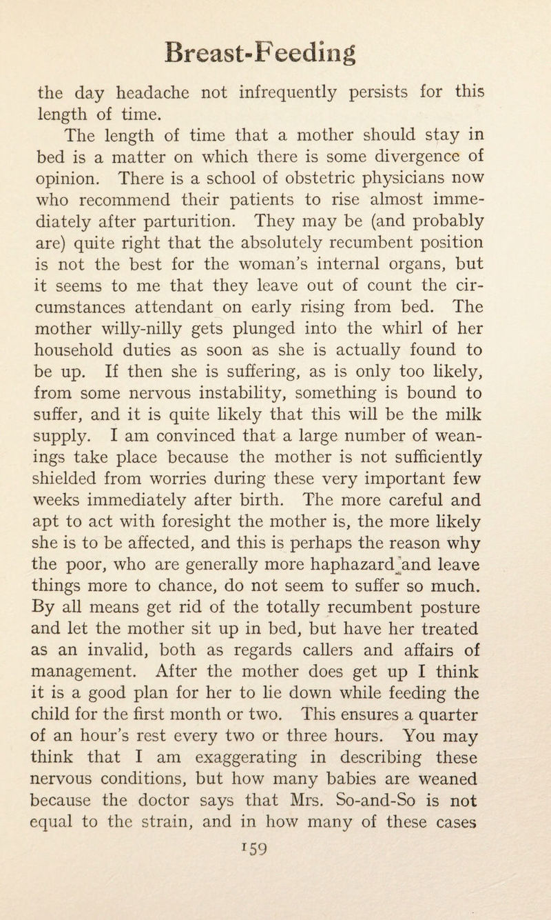 the day headache not infrequently persists for this length of time. The length of time that a mother should stay in bed is a matter on which there is some divergence of opinion. There is a school of obstetric physicians now who recommend their patients to rise almost imme¬ diately after parturition. They may be (and probably are) quite right that the absolutely recumbent position is not the best for the woman’s internal organs, but it seems to me that they leave out of count the cir¬ cumstances attendant on early rising from bed. The mother willy-nilly gets plunged into the whirl of her household duties as soon as she is actually found to be up. If then she is suffering, as is only too likely, from some nervous instability, something is bound to suffer, and it is quite likely that this will be the milk supply. I am convinced that a large number of wean- ings take place because the mother is not sufficiently shielded from worries during these very important few weeks immediately after birth. The more careful and apt to act with foresight the mother is, the more likely she is to be affected, and this is perhaps the reason why the poor, who are generally more haphazard and leave things more to chance, do not seem to suffer so much. By all means get rid of the totally recumbent posture and let the mother sit up in bed, but have her treated as an invalid, both as regards callers and affairs of management. After the mother does get up I think it is a good plan for her to lie down while feeding the child for the first month or two. This ensures a quarter of an hour’s rest every two or three hours. You may think that I am exaggerating in describing these nervous conditions, but how many babies are weaned because the doctor says that Mrs. So-and-So is not equal to the strain, and in how many of these cases T59