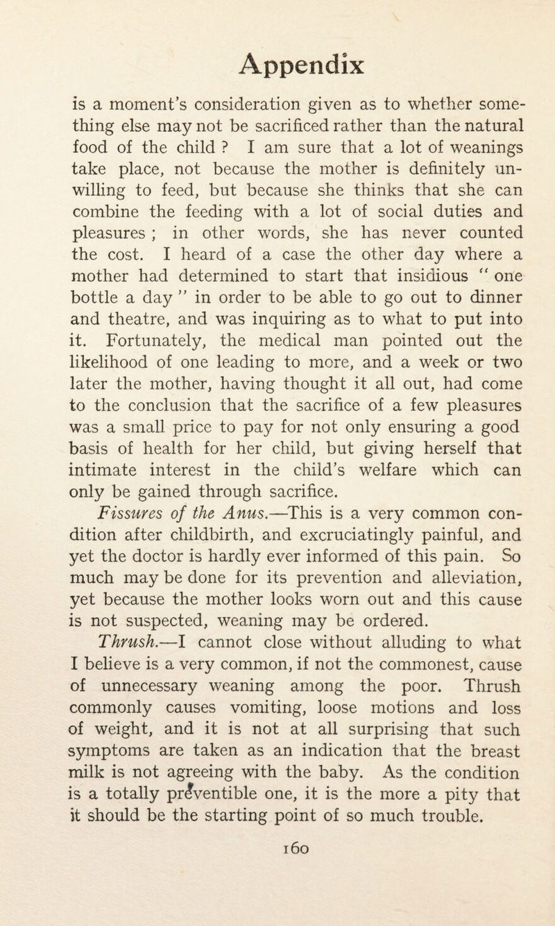 is a moment’s consideration given as to whether some¬ thing else may not be sacrificed rather than the natural food of the child ? I am sure that a lot of weanings take place, not because the mother is definitely un¬ willing to feed, but because she thinks that she can combine the feeding with a lot of social duties and pleasures ; in other words, she has never counted the cost. I heard of a case the other day where a mother had determined to start that insidious one bottle a day ” in order to be able to go out to dinner and theatre, and was inquiring as to what to put into it. Fortunately, the medical man pointed out the likelihood of one leading to more, and a week or two later the mother, having thought it all out, had come to the conclusion that the sacrifice of a few pleasures was a small price to pay for not only ensuring a good basis of health for her child, but giving herself that intimate interest in the child’s welfare which can only be gained through sacrifice. Fissures of the Anus.—This is a very common con¬ dition after childbirth, and excruciatingly painful, and yet the doctor is hardly ever informed of this pain. So much may be done for its prevention and alleviation, yet because the mother looks worn out and this cause is not suspected, weaning may be ordered. Thrush.—I cannot close without alluding to what I believe is a very common, if not the commonest, cause of unnecessary weaning among the poor. Thrush commonly causes vomiting, loose motions and loss of weight, and it is not at all surprising that such symptoms are taken as an indication that the breast milk is not agreeing with the baby. As the condition is a totally pr^ventible one, it is the more a pity that it should be the starting point of so much trouble.