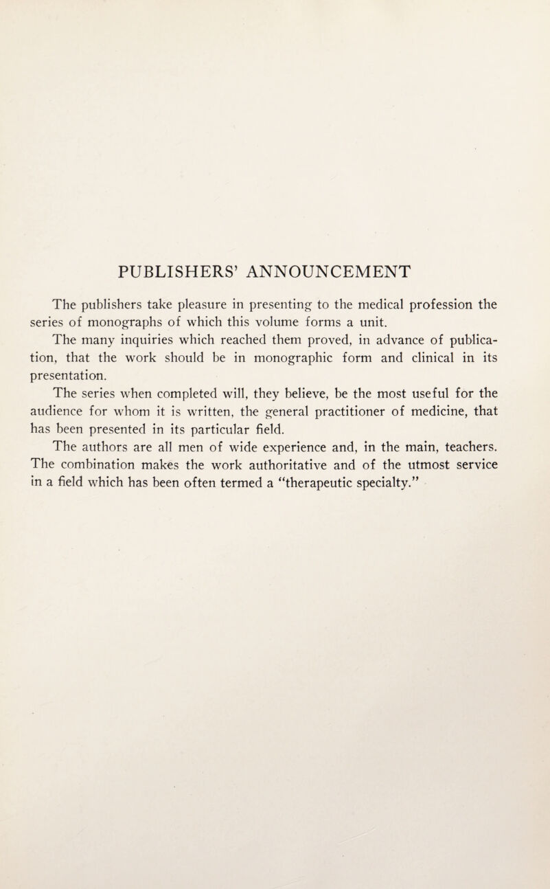 PUBLISHERS’ ANNOUNCEMENT The publishers take pleasure in presenting to the medical profession the series of monographs of which this volume forms a unit. The many inquiries which reached them proved, in advance of publica¬ tion, that the work should be in monographic form and clinical in its presentation. The series when completed will, they believe, be the most useful for the audience for whom it is written, the general practitioner of medicine, that has been presented in its particular field. The authors are all men of wide experience and, in the main, teachers. The combination makes the work authoritative and of the utmost service in a field which has been often termed a “therapeutic specialty.”