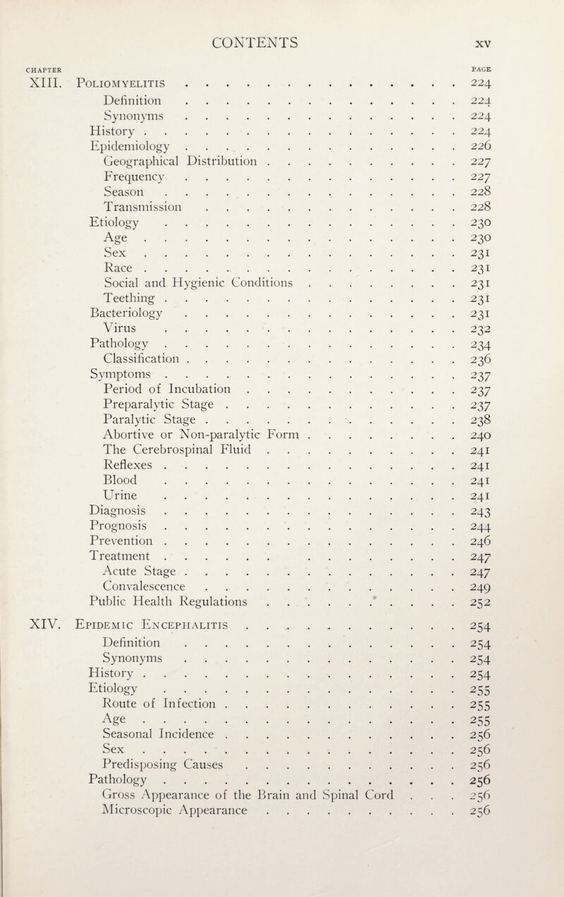 CHAPTER XIII. Poliomyelitis. Definition. Synonyms. History. Epidemiology. Geographical Distribution . Frequency . Season. Transmission. Etiology. Age. Sex. Race. Social and Hygienic Conditions Teething. Bacteriology. Virus . Pathology. Classification. Symptoms. Period of Incubation Preparalytic Stage .... Paralytic Stage. Abortive or Non-paralytic Form The Cerebrospinal Fluid Reflexes. Blood . Urine. Diagnosis. Prognosis. Prevention. T reatment. Acute Stage. Convalescence. Public Health Regulations PAGE 224 22 4 224 224 226 227 227 228 228 23O 230 231 23I 23I 23I 231 232 234 236 237 237 237 238 240 24I 24I 24I 24I 243 244 246 247 247 249 252 XIV. Epidemic Encephalitis.254 Definition.254 Synonyms.254 History.254 Etiology . 255 Route of Infection.255 Age . 255 Seasonal Incidence.256 Sex.256 Predisposing Causes.256 Pathology.256 Gross Appearance of the Brain and Spinal Cord . . . 256 Microscopic Appearance.256