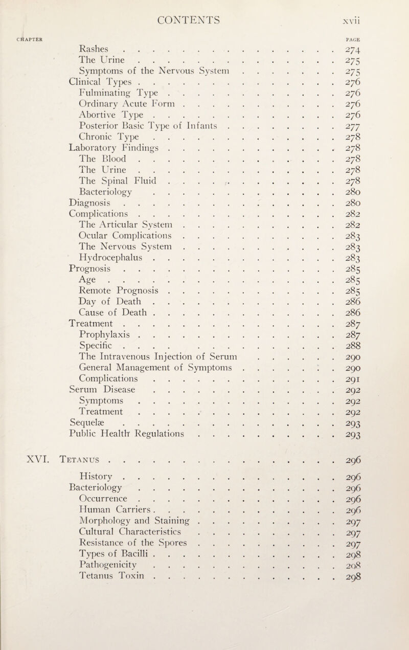 CHAPTER PAGE Rashes.274 The Urine.275 Symptoms of the Nervous System.275 Clinical Types.276 Fulminating Type.276 Ordinary Acute Form.276 Abortive Type.276 Posterior Basic Type of Infants.277 Chronic Type.278 Laboratory Findings.278 The Blood. 278 The Urine.278 The Spinal Fluid.278 Bacteriology .280 Diagnosis.280 Complications.282 The Articular System.282 Ocular Complications.283 The Nervous System.283 Hydrocephalus.283 Prognosis.285 Age . . . 285 Remote Prognosis.285 Day of Death.286 Cause of Death.286 Treatment.287 Prophylaxis.287 Specific .... 288 The Intravenous Injection of Serum .290 General Management of Symptoms.290 Complications.291 Serum Disease.292 Symptoms.292 Treatment.292 Sequelae.293 Public Health Regulations.293 XVI. Tetanus.296 History.296 Bacteriology.296 Occurrence.296 Human Carriers.296 Morphology and Staining.297 Cultural Characteristics.297 Resistance of the Spores.297 Types of Bacilli.298 Pathogenicity.208 Tetanus Toxin.298