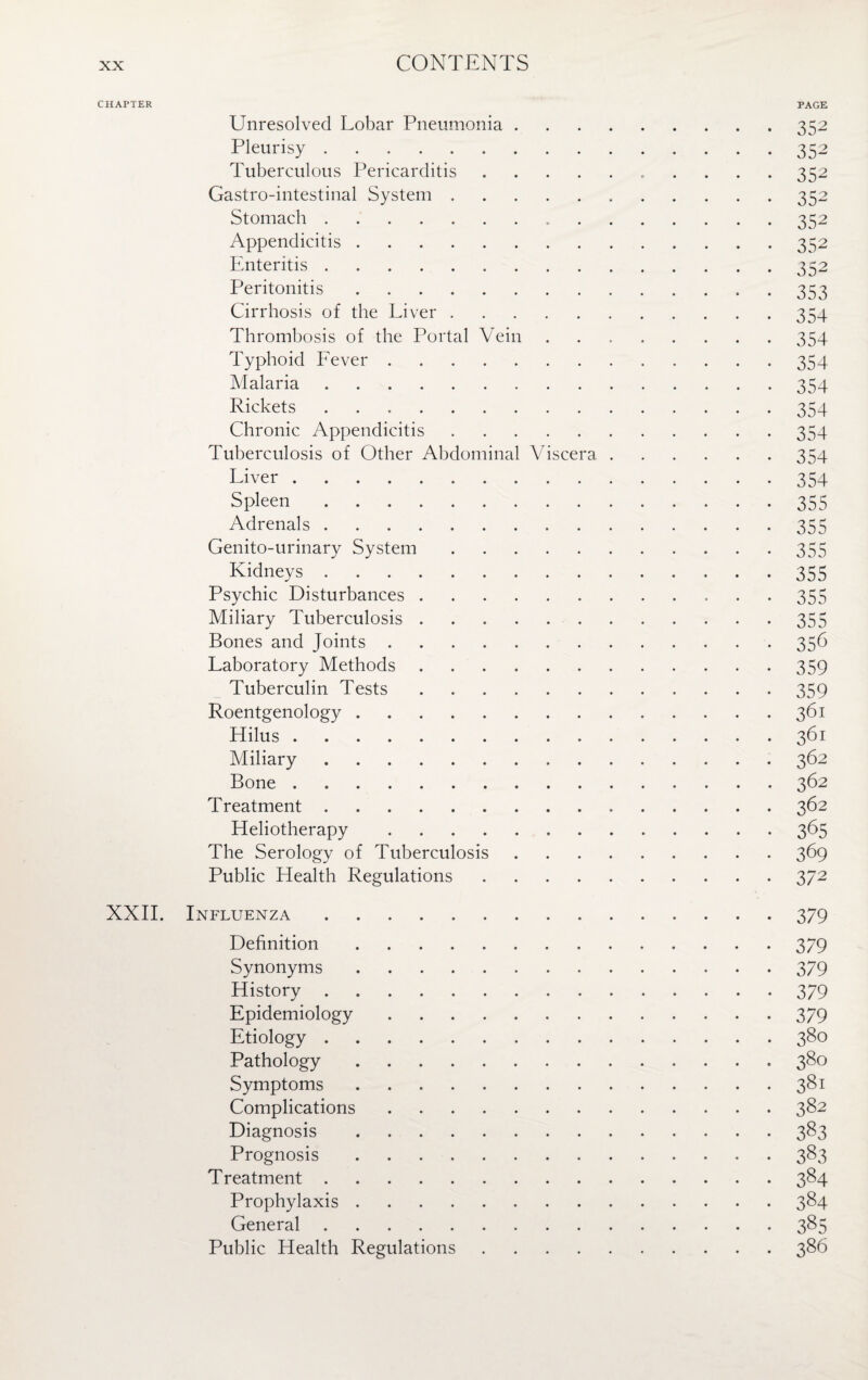 CHAPTER PAGE Unresolved Lobar Pneumonia.352 Pleurisy.352 Tuberculous Pericarditis.352 Gastro-intestinal System.352 Stomach.352 Appendicitis.352 Enteritis.352 Peritonitis.353 Cirrhosis of the Liver.354 Thrombosis of the Portal Vein.354 Typhoid Fever.354 Malaria.354 Rickets.354 Chronic Appendicitis.354 Tuberculosis of Other Abdominal Viscera.354 Liver.354 Spleen.355 Adrenals.355 Genito-urinary System.355 Kidneys.-355 Psychic Disturbances. 355 Miliary Tuberculosis.355 Bones and Joints.356 Laboratory Methods.359 Tuberculin Tests.359 Roentgenology.361 Hilus ..361 Miliary.362 Bone.362 Treatment.362 Heliotherapy.365 The Serology of Tuberculosis.369 Public Health Regulations.372 XXII. Influenza.379 Definition.379 Synonyms.379 History.379 Epidemiology.379 Etiology.380 Pathology.380 Symptoms.381 Complications.382 Diagnosis.383 Prognosis.383 Treatment.384 Prophylaxis.384 General.385 Public Health Regulations.386