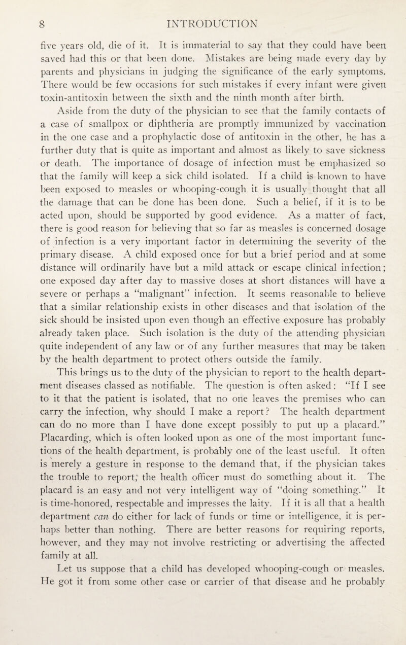 five years old, die of it. It is immaterial to say that they could have been saved had this or that been done. Mistakes are being made every day by parents and physicians in judging the significance of the early symptoms. There would be few occasions for such mistakes if every infant were given toxin-antitoxin between the sixth and the ninth month after birth. Aside from the duty of the physician to see that the family contacts of a case of smallpox or diphtheria are promptly immunized by vaccination in the one case and a prophylactic dose of antitoxin in the other, he has a further duty that is quite as important and almost as likely to save sickness or death. The importance of dosage of infection must be emphasized so that the family will keep a sick child isolated. If a child is known to have been exposed to measles or whooping-cough it is usually thought that all the damage that can be done has been done. Such a belief, if it is to be acted upon, should be supported by good evidence. As a matter of fact, there is good reason for believing that so far as measles is concerned dosage of infection is a very important factor in determining the severity of the primary disease. A child exposed once for but a brief period and at some distance will ordinarily have but a mild attack or escape clinical infection; one exposed day after day to massive doses at short distances will have a severe or perhaps a “malignant’’ infection. It seems reasonable to believe that a similar relationship exists in other diseases and that isolation of the sick should be insisted upon even though an effective exposure has probably already taken place. Such isolation is the duty of the attending physician quite independent of any law or of any further measures that may be taken by the health department to protect others outside the family. This brings us to the duty of the physician to report to the health depart¬ ment diseases classed as notifiable. The question is often asked: “If I see to it that the patient is isolated, that no one leaves the premises who can carry the infection, why should I make a report? The health department can do no more than I have done except possibly to put up a placard.’’ Placarding, which is often looked upon as one of the most important func¬ tions of the health department, is probably one of the least useful. It often is merely a gesture in response to the demand that, if the physician takes the trouble to report, the health officer must do something about it. The placard is an easy and not very intelligent way of “doing something.” It is time-honored, respectable and impresses the laity. If it is all that a health department can do either for lack of funds or time or intelligence, it is per¬ haps better than nothing. There are better reasons for requiring reports, however, and they may not involve restricting or advertising the affected family at all. Let us suppose that a child has developed whooping-cough or measles. He got it from some other case or carrier of that disease and he probably