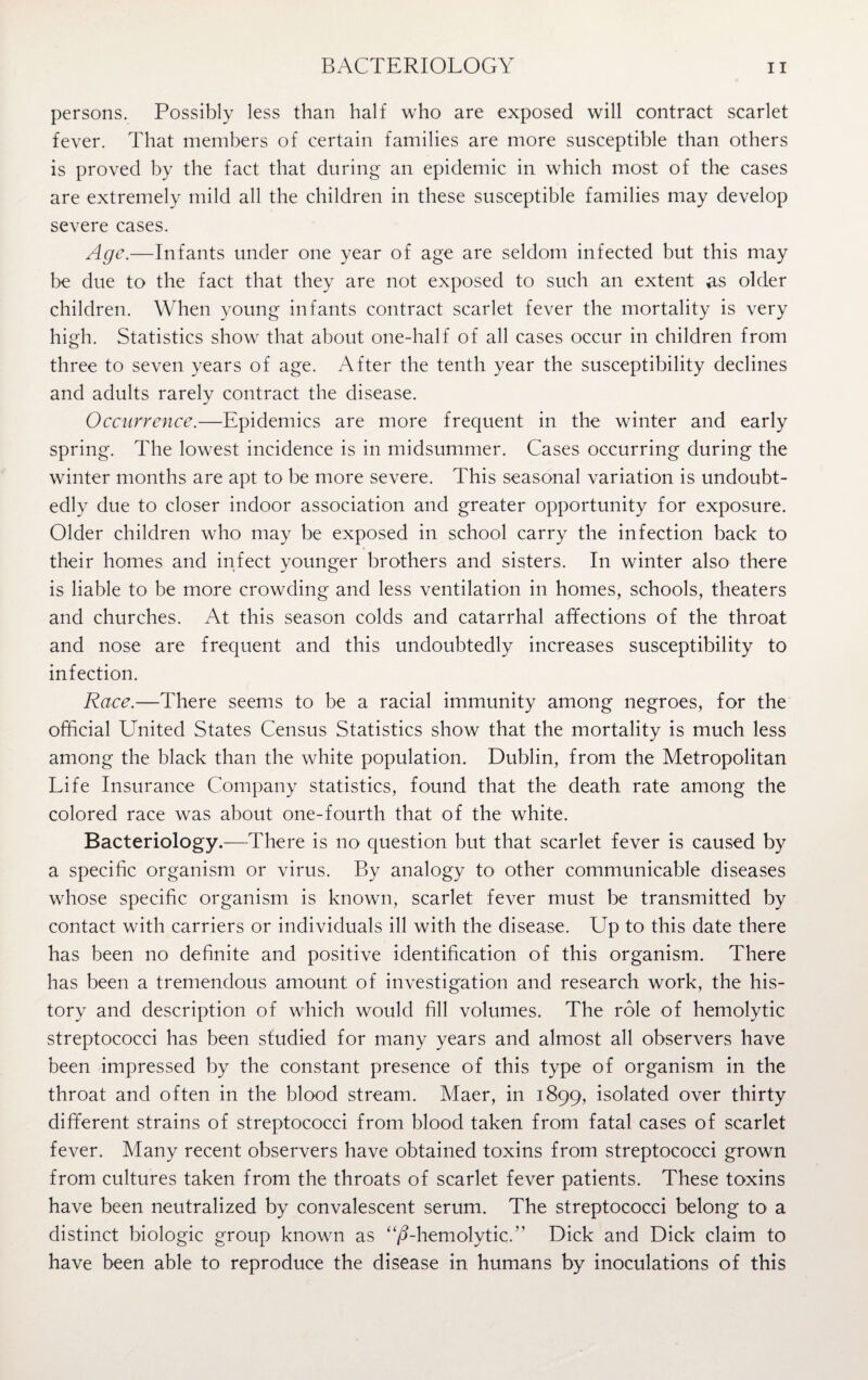 persons. Possibly less than half who are exposed will contract scarlet fever. That members of certain families are more susceptible than others is proved by the fact that during an epidemic in which most of the cases are extremely mild all the children in these susceptible families may develop severe cases. Age.—Infants under one year of age are seldom infected but this may be due to the fact that they are not exposed to such an extent as older children. When young infants contract scarlet fever the mortality is very high. Statistics show that about one-half of all cases occur in children from three to seven years of age. After the tenth year the susceptibility declines and adults rarely contract the disease. Occurrence.—Epidemics are more frequent in the winter and early spring. The lowest incidence is in midsummer. Cases occurring during the winter months are apt to be more severe. This seasonal variation is undoubt¬ edly due to closer indoor association and greater opportunity for exposure. Older children who may be exposed in school carry the infection back to their homes and infect younger brothers and sisters. In winter also there is liable to be more crowding and less ventilation in homes, schools, theaters and churches. At this season colds and catarrhal affections of the throat and nose are frequent and this undoubtedly increases susceptibility to infection. Race.—There seems to be a racial immunity among negroes, for the official United States Census Statistics show that the mortality is much less among the black than the white population. Dublin, from the Metropolitan Life Insurance Company statistics, found that the death rate among the colored race was about one-fourth that of the white. Bacteriology.—There is no question but that scarlet fever is caused by a specific organism or virus. By analogy to other communicable diseases whose specific organism is known, scarlet fever must be transmitted by contact with carriers or individuals ill with the disease. Up to this date there has been no definite and positive identification of this organism. There has been a tremendous amount of investigation and research work, the his¬ tory and description of which would fill volumes. The role of hemolytic streptococci has been studied for many years and almost all observers have been impressed by the constant presence of this type of organism in the throat and often in the blood stream. Maer, in 1899, isolated over thirty different strains of streptococci from blood taken from fatal cases of scarlet fever. Many recent observers have obtained toxins from streptococci grown from cultures taken from the throats of scarlet fever patients. These toxins have been neutralized by convalescent serum. The streptococci belong to a distinct biologic group known as “^-hemolytic.” Dick and Dick claim to have been able to reproduce the disease in humans by inoculations of this