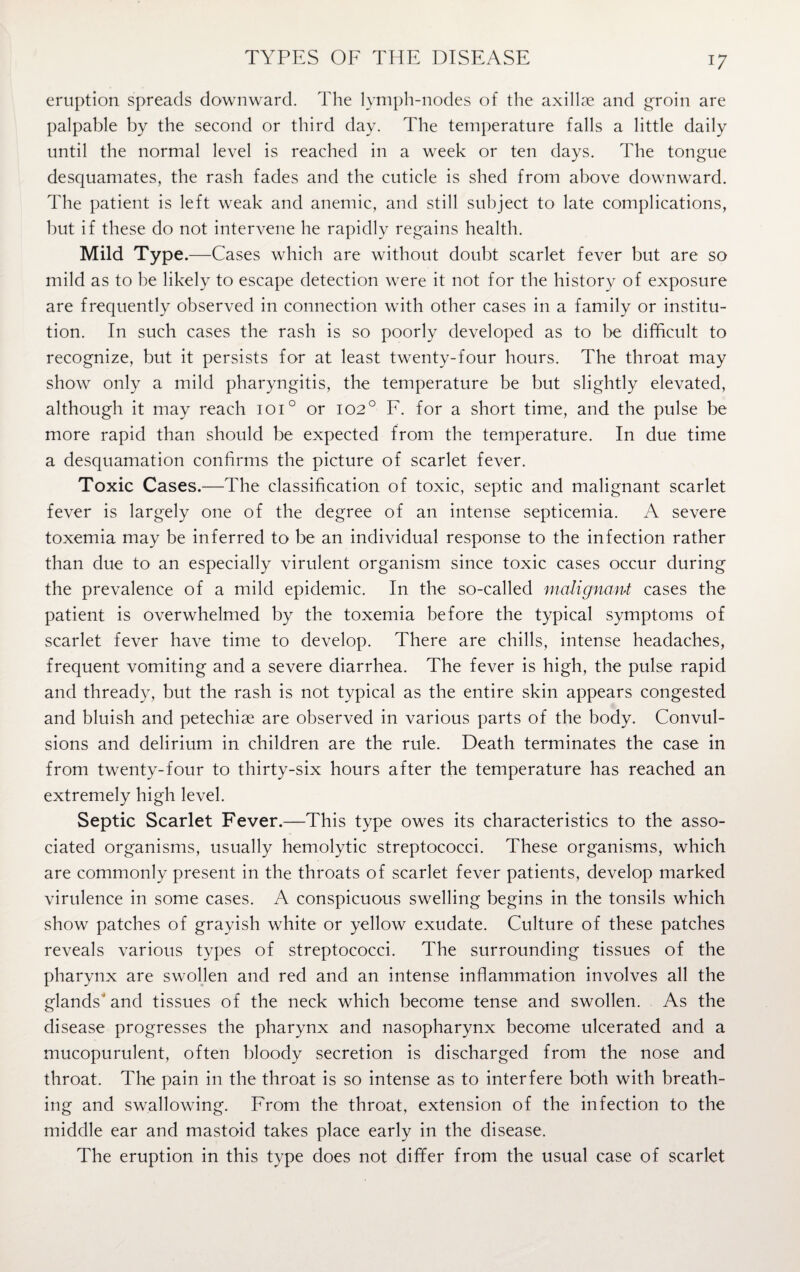 TYPES OF THE DISEASE eruption spreads downward. The lymph-nodes of the axillae and groin are palpable by the second or third day. The temperature falls a little daily until the normal level is reached in a week or ten days. The tongue desquamates, the rash fades and the cuticle is shed from above downward. The patient is left weak and anemic, and still subject to late complications, but if these do not intervene he rapidly regains health. Mild Type.— -Cases which are without doubt scarlet fever but are so mild as to be likely to escape detection were it not for the history of exposure are frequently observed in connection with other cases in a family or institu¬ tion. In such cases the rash is so poorly developed as to be difficult to recognize, but it persists for at least twenty-four hours. The throat may show only a mild pharyngitis, the temperature be but slightly elevated, although it may reach ioi° or 102° F. for a short time, and the pulse be more rapid than should be expected from the temperature. In due time a desquamation confirms the picture of scarlet fever. Toxic Cases.—The classification of toxic, septic and malignant scarlet fever is largely one of the degree of an intense septicemia. A severe toxemia may be inferred to be an individual response to the infection rather than due to an especially virulent organism since toxic cases occur during the prevalence of a mild epidemic. In the so-called malignant cases the patient is overwhelmed by the toxemia before the typical symptoms of scarlet fever have time to develop. There are chills, intense headaches, frequent vomiting and a severe diarrhea. The fever is high, the pulse rapid and thready, but the rash is not typical as the entire skin appears congested and bluish and petechise are observed in various parts of the body. Convul¬ sions and delirium in children are the rule. Death terminates the case in from twenty-four to thirty-six hours after the temperature has reached an extremely high level. Septic Scarlet Fever.—This type owes its characteristics to the asso¬ ciated organisms, usually hemolytic streptococci. These organisms, which are commonly present in the throats of scarlet fever patients, develop marked virulence in some cases. A conspicuous swelling begins in the tonsils which show patches of grayish white or yellow exudate. Culture of these patches reveals various types of streptococci. The surrounding tissues of the pharynx are swollen and red and an intense inflammation involves all the glands' and tissues of the neck which become tense and swollen. As the disease progresses the pharynx and nasopharynx become ulcerated and a mucopurulent, often bloody secretion is discharged from the nose and throat. The pain in the throat is so intense as to interfere both with breath¬ ing and swallowing. From the throat, extension of the infection to the middle ear and mastoid takes place early in the disease. The eruption in this type does not differ from the usual case of scarlet
