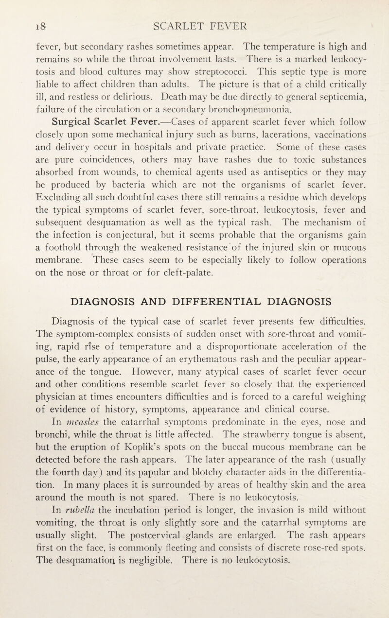 fever, but secondary rashes sometimes appear. The temperature is high and remains so while the throat involvement lasts. There is a marked leukocy¬ tosis and blood cultures may show streptococci. This septic type is more liable to affect children than adults. The picture is that of a child critically ill, and restless or delirious. Death may be due directly to general septicemia, failure of the circulation or a secondary bronchopneumonia. Surgical Scarlet Fever.—Cases of apparent scarlet fever which follow closely upon some mechanical injury such as burns, lacerations, vaccinations and delivery occur in hospitals and private practice. Some of these cases are pure coincidences, others may have rashes due to toxic substances absorbed from wounds, to chemical agents used as antiseptics or they may be produced by bacteria which are not the organisms of scarlet fever. Excluding all such doubtful cases there still remains a residue which develops the typical symptoms of scarlet fever, sore-throat, leukocytosis, fever and subsequent desquamation as well as the typical rash. The mechanism of the infection is conjectural, but it seems probable that the organisms gain a foothold through the weakened resistance of the injured skin or mucous membrane. These cases seem to be especially likely to follow operations on the nose or throat or for cleft-palate. DIAGNOSIS AND DIFFERENTIAL DIAGNOSIS Diagnosis of the typical case of scarlet fever presents few difficulties. The symptom-complex consists of sudden onset with sore-throat and vomit¬ ing, rapid rise of temperature and a disproportionate acceleration of the pulse, the early appearance of an erythematous rash and the peculiar appear¬ ance of the tongue. However, many atypical cases of scarlet fever occur and other conditions resemble scarlet fever so closely that the experienced physician at times encounters difficulties and is forced to a careful weighing of evidence of history, symptoms, appearance and clinical course. In measles the catarrhal symptoms predominate in the eyes, nose and bronchi, while the throat is little affected. The strawberry tongue is absent, but the eruption of Koplik’s spots on the buccal mucous membrane can be detected before the rash appears. The later appearance of the rash (usually the fourth day) and its papular and blotchy character aids in the differentia¬ tion. In many places it is surrounded by areas of healthy skin and the area around the mouth is not spared. There is no leukocytosis. In rubella^ the incubation period is longer, the invasion is mild without vomiting, the throat is only slightly sore and the catarrhal symptoms are usually slight. The postcervical glands are enlarged. The rash appears first on the face, is commonly fleeting and consists of discrete rose-red spots. The desquamation is negligible. There is no leukocytosis.