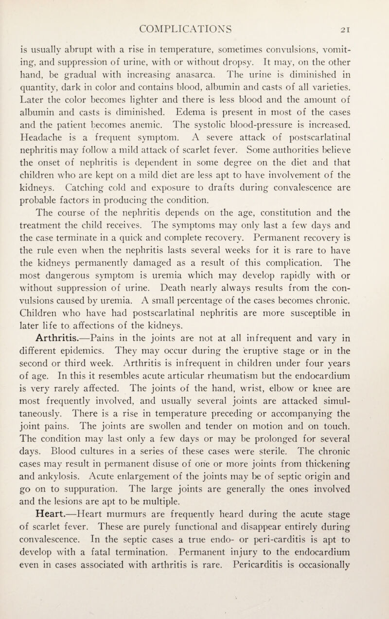 is usually abrupt with a rise in temperature, sometimes convulsions, vomit¬ ing, and suppression of urine, with or without dropsy. It may, on the other hand, be gradual with increasing anasarca. The urine is diminished in quantity, dark in color and contains blood, albumin and casts of all varieties. Later the color becomes lighter and there is less blood and the amount of albumin and casts is diminished. Edema is present in most of the cases and the patient becomes anemic. The systolic blood-pressure is increased. Headache is a frequent symptom. A severe attack of postscarlatinal nephritis may follow a mild attack of scarlet fever. Some authorities believe the onset of nephritis is dependent in some degree on the diet and that children who are kept on a mild diet are less apt to have involvement of the kidneys. Catching cold and exposure to drafts during convalescence are probable factors in producing the condition. The course of the nephritis depends on the age, constitution and the treatment the child receives. The symptoms may only last a few days and the case terminate in a quick and complete recovery. Permanent recovery is the rule even when the nephritis lasts several weeks for it is rare to have the kidneys permanently damaged as a result of this complication. The most dangerous symptom is uremia which may develop rapidly with or without suppression of urine. Death nearly always results from the con¬ vulsions caused by uremia. A small percentage of the cases becomes chronic. Children who have had postscarlatinal nephritis are more susceptible in later life to affections of the kidneys. Arthritis.—Pains in the joints are not at all infrequent and vary in different epidemics. They may occur during the eruptive stage or in the second or third week. Arthritis is infrequent in children under four years of age. In this it resembles acute articular rheumatism but the endocardium is very rarely affected. The joints of the hand, wrist, elbow or knee are most frequently involved, and usually several joints are attacked simul¬ taneously. There is a rise in temperature preceding or accompanying the joint pains. The joints are swollen and tender on motion and on touch. The condition may last only a few days or may be prolonged for several days. Blood cultures in a series of these cases were sterile. The chronic cases may result in permanent disuse of one or more joints from thickening and ankylosis. Acute enlargement of the joints may be of septic origin and go on to suppuration. The large joints are generally the ones involved and the lesions are apt to be multiple. Heart.—Heart murmurs are frequently heard during the acute stage of scarlet fever. These are purely functional and disappear entirely during convalescence. In the septic cases a true endo- or peri-carditis is apt to develop with a fatal termination. Permanent injury to the endocardium even in cases associated with arthritis is rare. Pericarditis is occasionally