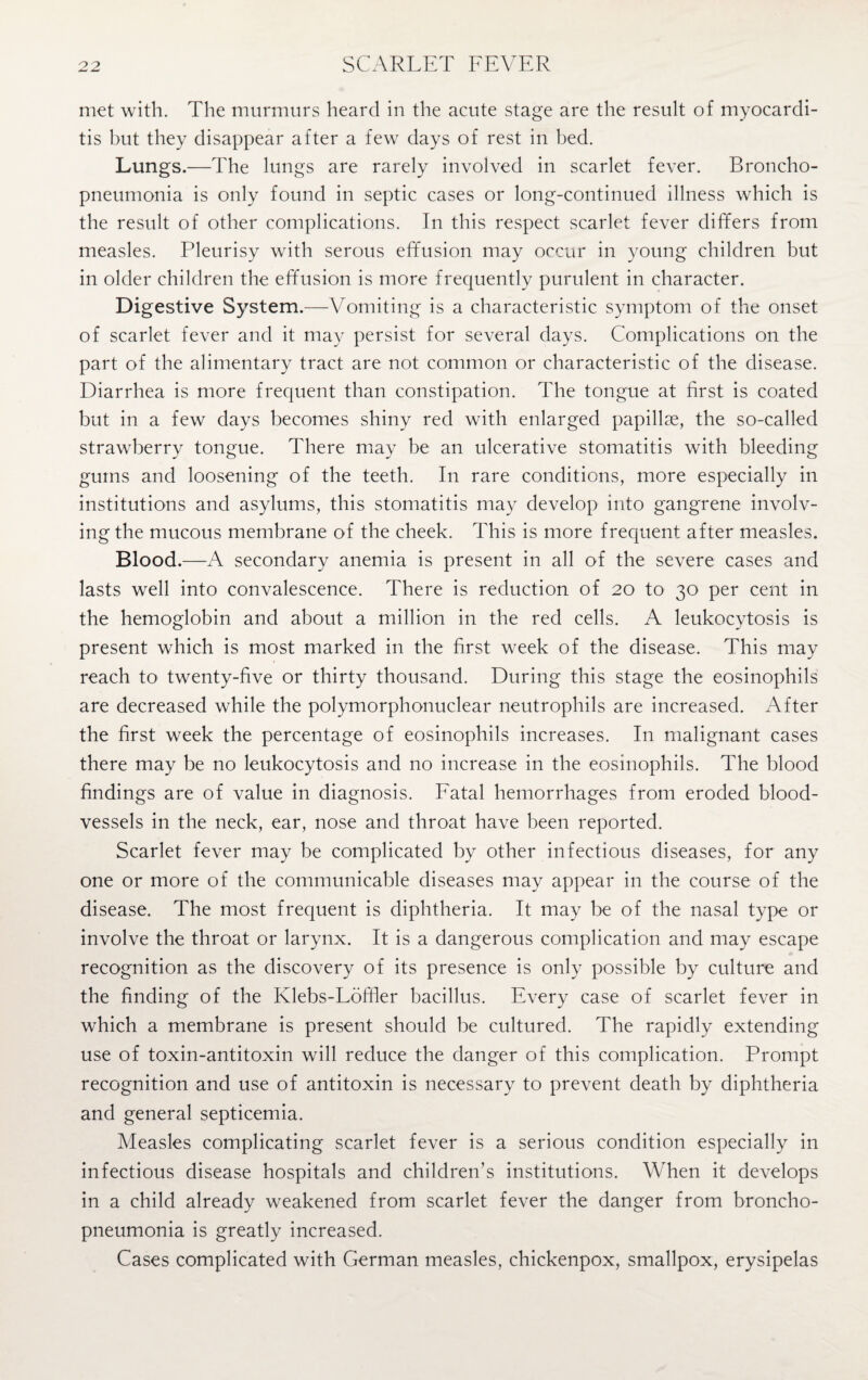 met with. The murmurs heard in the acute stage are the result of myocardi¬ tis but they disappear after a few days of rest in bed. Lungs.—The lungs are rarely involved in scarlet fever. Broncho¬ pneumonia is only found in septic cases or long-continued illness which is the result of other complications. In this respect scarlet fever differs from measles. Pleurisy with serous effusion may occur in young children but in older children the effusion is more frequently purulent in character. Digestive System.-—Vomiting is a characteristic symptom of the onset of scarlet fever and it may persist for several days. Complications on the part of the alimentary tract are not common or characteristic of the disease. Diarrhea is more frequent than constipation. The tongue at first is coated but in a few days becomes shiny red with enlarged papillae, the so-called strawberry tongue. There may be an ulcerative stomatitis with bleeding gums and loosening of the teeth. In rare conditions, more especially in institutions and asylums, this stomatitis may develop into gangrene involv¬ ing the mucous membrane of the cheek. This is more frequent after measles. Blood.—A secondary anemia is present in all of the severe cases and lasts well into convalescence. There is reduction of 20 to 30 per cent in the hemoglobin and about a million in the red cells. A leukocytosis is present which is most marked in the first week of the disease. This may reach to twenty-five or thirty thousand. During this stage the eosinophils are decreased while the polymorphonuclear neutrophils are increased. After the first week the percentage of eosinophils increases. In malignant cases there may be no leukocytosis and no increase in the eosinophils. The blood findings are of value in diagnosis. Fatal hemorrhages from eroded blood¬ vessels in the neck, ear, nose and throat have been reported. Scarlet fever may be complicated by other infectious diseases, for any one or more of the communicable diseases may appear in the course of the disease. The most frequent is diphtheria. It may be of the nasal type or involve the throat or larynx. It is a dangerous complication and may escape recognition as the discovery of its presence is only possible by culture and the finding of the Klebs-Loffler bacillus. Every case of scarlet fever in which a membrane is present should be cultured. The rapidly extending use of toxin-antitoxin will reduce the danger of this complication. Prompt recognition and use of antitoxin is necessary to prevent death by diphtheria and general septicemia. Measles complicating scarlet fever is a serious condition especially in infectious disease hospitals and children’s institutions. When it develops in a child already weakened from scarlet fever the danger from broncho¬ pneumonia is greatly increased. Cases complicated with German measles, chickenpox, smallpox, erysipelas