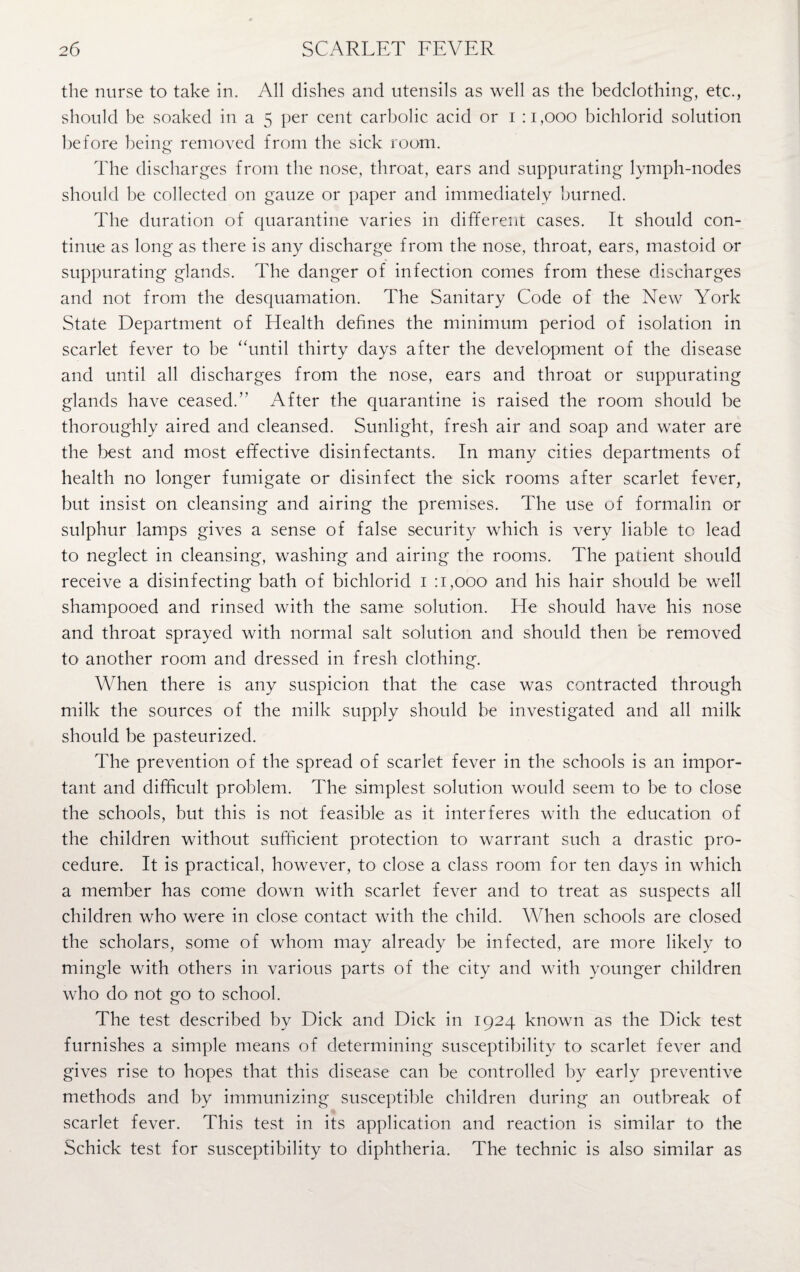 the nurse to take in. All dishes and utensils as well as the bedclothing, etc., should be soaked in a 5 per cent carbolic acid or 1 :1,000 bichlorid solution before being- removed from the sick room. The discharges from the nose, throat, ears and suppurating lymph-nodes should be collected on gauze or paper and immediately burned. The duration of quarantine varies in different cases. It should con¬ tinue as long as there is any discharge from the nose, throat, ears, mastoid or suppurating glands. The danger of infection comes from these discharges and not from the desquamation. The Sanitary Code of the New York State Department of Health defines the minimum period of isolation in scarlet fever to be “until thirty days after the development of the disease and until all discharges from the nose, ears and throat or suppurating glands have ceased.” After the quarantine is raised the room should be thoroughly aired and cleansed. Sunlight, fresh air and soap and water are the best and most effective disinfectants. In many cities departments of health no longer fumigate or disinfect the sick rooms after scarlet fever, but insist on cleansing and airing the premises. The use of formalin or sulphur lamps gives a sense of false security which is very liable to lead to neglect in cleansing, washing and airing the rooms. The patient should receive a disinfecting bath of bichlorid 1 :1,000 and his hair should be well shampooed and rinsed with the same solution. He should have his nose and throat sprayed with normal salt solution and should then be removed to another room and dressed in fresh clothing. When there is any suspicion that the case was contracted through milk the sources of the milk supply should be investigated and all milk should be pasteurized. The prevention of the spread of scarlet fever in the schools is an impor¬ tant and difficult problem. The simplest solution would seem to be to close the schools, but this is not feasible as it interferes with the education of the children without sufficient protection to warrant such a drastic pro¬ cedure. It is practical, however, to close a class room for ten days in which a member has come down with scarlet fever and to treat as suspects all children who were in close contact with the child. When schools are closed the scholars, some of whom may already be infected, are more likely to mingle with others in various parts of the city and with younger children who do not go to school. The test described by Dick and Dick in 1924 known as the Dick test furnishes a simple means of determining susceptibility to scarlet fever and gives rise to hopes that this disease can be controlled by early preventive methods and by immunizing susceptible children during an outbreak of scarlet fever. This test in its application and reaction is similar to the Schick test for susceptibility to diphtheria. The technic is also similar as