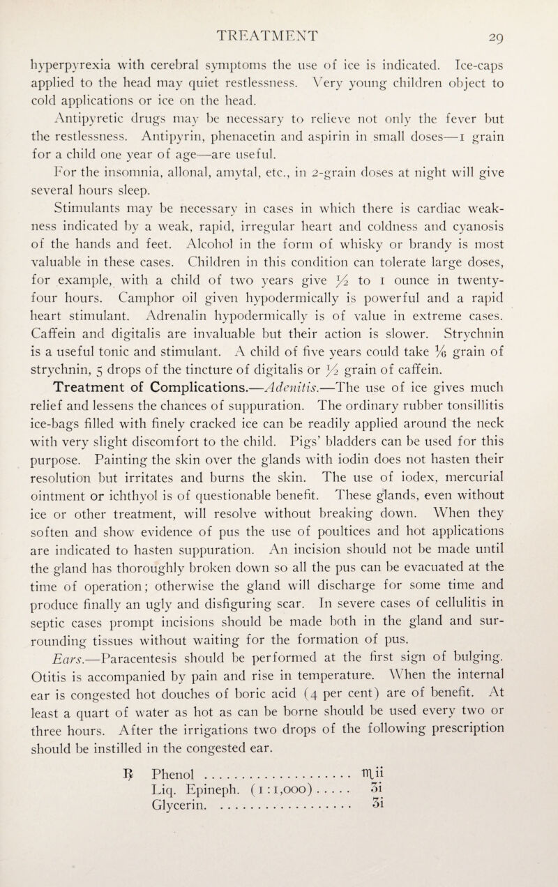 hyperpyrexia with cerebral symptoms the use of ice is indicated. Ice-caps applied to the head may quiet restlessness. Very young children object to cold applications or ice on the head. Antipyretic drugs may be necessary to relieve not only the fever but the restlessness. Antipyrin, phenacetin and aspirin in small doses—1 grain for a child one year of age—are useful. For the insomnia, allonal, amytal, etc., in 2-grain doses at night will give several hours sleep. Stimulants may be necessary in cases in which there is cardiac weak¬ ness indicated by a weak, rapid, irregular heart and coldness and cyanosis of the hands and feet. Alcohol in the form of whisky or brandy is most valuable in these cases. Children in this condition can tolerate large doses, for example, with a child of two years give to 1 ounce in twenty- four hours. Camphor oil given hypodermically is powerful and a rapid heart stimulant. Adrenalin hypodermically is of value in extreme cases. Caffein and digitalis are invaluable but their action is slower. Strychnin is a useful tonic and stimulant. A child of five years could take % grain of strychnin, 5 drops of the tincture of digitalis or grain of caffein. Treatment of Complications.—Adenitis.—The use of ice gives much relief and lessens the chances of suppuration. The ordinary rubber tonsillitis ice-bags filled with finely cracked ice can be readily applied around the neck with very slight discomfort to the child. Pigs’ bladders can be used for this purpose. Painting the skin over the glands with ioclin does not hasten their resolution but irritates and burns the skin. The use of iodex, mercurial ointment or ichthyol is of questionable benefit. These glands, even without ice or other treatment, will resolve without breaking down. When they soften and show evidence of pus the use of poultices and hot applications are indicated to hasten suppuration. An incision should not be made until the gland has thoroughly broken down so all the pus can be evacuated at the time of operation; otherwise the gland will discharge for some time and produce finally an ugly and disfiguring scar. In severe cases of cellulitis in septic cases prompt incisions should be made both in the gland and sur¬ rounding tissues without waiting for the formation of pus. Ears.—Paracentesis should be performed at the first sign of bulging. Otitis is accompanied by pain and rise in temperature. When the internal ear is congested hot douches of boric acid (4 per cent) are of benefit. At least a quart of water as hot as can be borne should be used every two or three hours. After the irrigations two drops of the following prescription should be instilled in the congested ear. I? Phenol . fflii Liq. Epineph. (1:1,000). 3i Glycerin. 3i