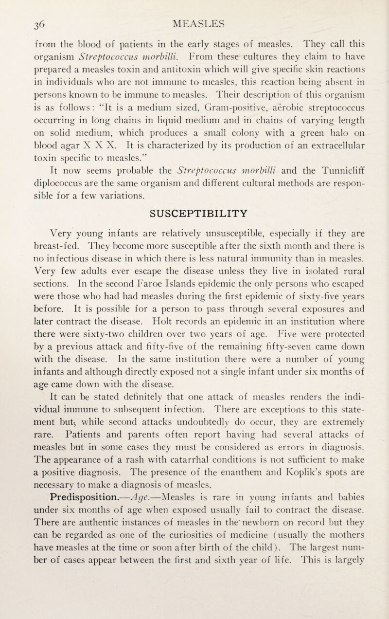 from the blood of patients in the early stages of measles. They call this organism Streptococcus morbilli. From these cultures they claim to have prepared a measles toxin and antitoxin which will give specific skin reactions in individuals who are not immune to measles, this reaction being absent in persons known to be immune to measles. Their description of this organism is as follows : “It is a medium sized, Gram-positive, aerobic streptococcus occurring in long chains in liquid medium and in chains of varying length on solid medium, which produces a small colony with a green halo on blood agar XXX. It is characterized by its production of an extracellular toxin specific to measles.” It now seems probable the Streptococcus morbilli and the Tunniclifif diplococcus are the same organism and different cultural methods are respon¬ sible for a few variations. SUSCEPTIBILITY Very young infants are relatively unsusceptible, especially if they are breast-fed. They become more susceptible after the sixth month and there is no infectious disease in which there is less natural immunity than in measles. Very few adults ever escape the disease unless they live in isolated rural sections. In the second Faroe Islands epidemic the only persons who escaped were those who had had measles during the first epidemic of sixty-five years before. It is possible for a person to pass through several exposures and later contract the disease. Holt records an epidemic in an institution where there were sixty-two children over two years of age. Five were protected by a previous attack and fifty-five of the remaining fifty-seven came down with the disease. In the same institution there were a number of young infants and although directly exposed not a single infant under six months of age came down with the disease. It can be stated definitely that one attack of measles renders the indi¬ vidual immune to subsequent infection. There are exceptions to this state¬ ment but*, while second attacks undoubtedly do occur, they are extremely rare. Patients and parents often report having had several attacks of measles but in some cases they must be considered as errors in diagnosis. The appearance of a rash with catarrhal conditions is not sufficient to make a positive diagnosis. The presence of the enanthem and Koplik’s spots are necessary to make a diagnosis of measles. Predisposition.—Age.—Measles is rare in young infants and babies under six months of age when exposed usually fail to contract the disease. There are authentic instances of measles in the' newborn on record but they can be regarded as one of the curiosities of medicine (usually the mothers have measles at the time or soon after birth of the child). The largest num¬ ber of cases appear between the first and sixth year of life. This is largely