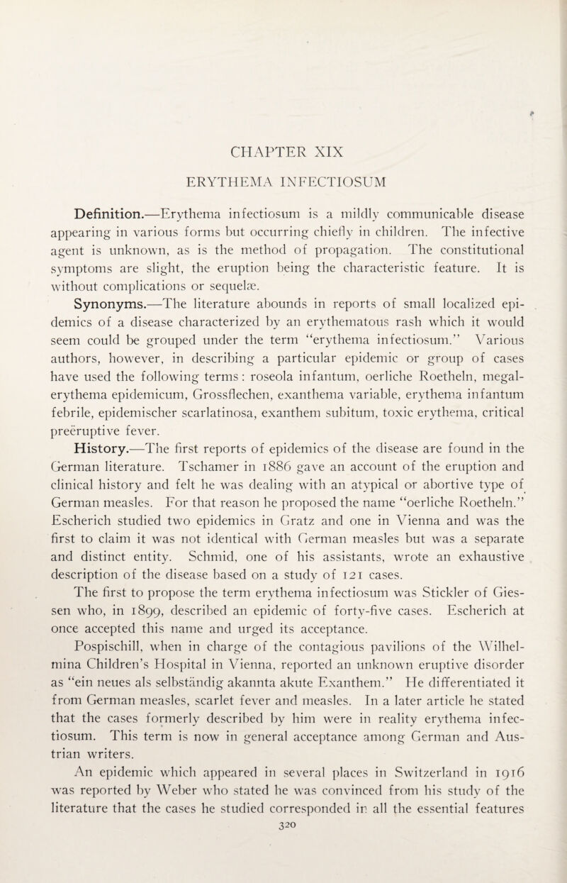 ERYTHEMA INFECTIOSUM Definition.—Erythema infectiosum is a mildly communicable disease appearing in various forms but occurring chiefly in children. The infective agent is unknown, as is the method of propagation. The constitutional symptoms are slight, the eruption being the characteristic feature. It is without complications or sequelae. Synonyms.—The literature abounds in reports of small localized epi¬ demics of a disease characterized by an erythematous rash which it would seem could be grouped under the term “erythema infectiosum.” Various authors, however, in describing a particular epidemic or group of cases have used the following terms: roseola infantum, oerliche Roetheln, megal- erythema epidemicum, Grossflechen, exanthema variable, erythema infantum febrile, epidemischer scarlatinosa, exanthem subitum, toxic erythema, critical preemptive fever. History.—The first reports of epidemics of the disease are found in the German literature. Tschamer in 1886 gave an account of the eruption and clinical history and felt he was dealing with an atypical or abortive type of German measles. For that reason he proposed the name “oerliche Roetheln.’’ Escherich studied two epidemics in Gratz and one in Vienna and was the first to claim it was not identical with German measles but was a separate and distinct entity. Schmid, one of his assistants, wrote an exhaustive description of the disease based on a study of 121 cases. The first to propose the term erythema infectiosum was Stickler of Gies¬ sen who, in 1899, described an epidemic of forty-five cases. Escherich at once accepted this name and urged its acceptance. Pospischill, when in charge of the contagious pavilions of the Wilhel- mina Children’s Hospital in Vienna, reported an unknown eruptive disorder as “ein neues als selbstandig akannta akute Exanthem.’’ He differentiated it from German measles, scarlet fever and measles. In a later article he stated that the cases formerly described by him were in reality erythema infec¬ tiosum. This term is now in general acceptance among German and Aus¬ trian writers. An epidemic which appeared in several places in Switzerland in 1916 was reported by Weber who stated he was convinced from his study of the literature that the cases he studied corresponded in all the essential features