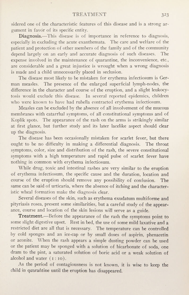 sidered one of the characteristic features of this disease and is a strong ar¬ gument in favor of its specific entity. Diagnosis.—This disease is of importance in reference to diagnosis, especially in excluding the acute exanthemata. The care and welfare of the patient and protection of other members of the family and of the community depend largely on an early and accurate diagnosis of such diseases. The expense involved in the maintenance of quarantine, the inconvenience, etc., are considerable and a great injustice is wrought when a wrong diagnosis is made and a child unnecessarily placed in seclusion. The disease most likely to be mistaken for erythema infectiosum is Ger¬ man measles. The presence of the enlarged superficial lymph-nodes, the difference in the character and course of the eruption, and a slight leukocy¬ tosis would exclude this disease. In several reported epidemics, children who were known to have had rubella contracted erythema infectiosum. Measles can be excluded by the absence of all involvement of the mucous membranes with catarrhal symptoms, of all constitutional symptoms and of Koplik spots. The appearance of the rash on the arms is strikingly similar at first glance, but further study and its later lacelike aspect should clear up the diagnosis. The disease has been occasionally mistaken for scarlet fever, but there ought to be no difficulty in making a differential diagnosis. The throat symptoms, color, size and distribution of the rash, the severe constitutional symptoms with a high temperature and rapid pulse of scarlet fever have nothing in common with erythema infectiosum. While drug, toxic and intestinal rashes are very similar to the eruption of erythema infectiosum, the specific cause and the duration, location and course of the eruption should remove any possibility of confusion. The same can be said of urticaria, where the absence of itching and the character¬ istic wheal formation make the diagnosis clear. Several diseases of the skin, such as erythema exudatum multi forme and pityriasis rosea, present some similarities, but a careful study of the appear¬ ance, course and location of the skin lesions will serve as a guide. Treatment.—Before the appearance of the rash the symptoms point to some slight digestive upset. Rest in bed, the use of some mild laxative and a restricted diet are all that is necessary. The temperature can be controlled by cold sponges and an ice-cap or by small doses of aspirin, phenacetin or aconite. When the rash appears a simple dusting powder can be used or the patient may be sponged with a solution of bicarbonate of soda, one dram to the pint, a saturated solution of boric acid or a weak solution of alcohol and water (1 : 10). As the period of contagiousness is not known, it is wise to keep the child in quarantine until the eruption has disappeared.