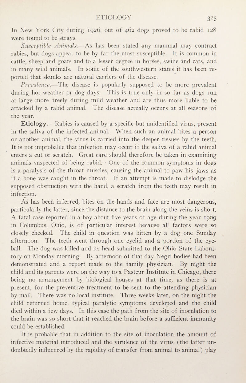 ETIOLOGY In New York City during 1926, out of 462 dogs proved to be rabid 128 were found to be strays. Susceptible Animals.—As has been stated any mammal may contract rabies, but dogs appear to be by far the most susceptible. It is common in cattle, sheep and goats and to a lesser degree in horses, swine and cats, and in many wild animals. In some of the southwestern states it has been re¬ ported that skunks are natural carriers of the disease. Prevalence.—The disease is popularly supposed to be more prevalent during hot weather or dog days. This is true only in so far as dogs run at large more freely during mild weather and are thus more liable to be attacked by a rabid animal. The disease actually occurs at all seasons of the year. Etiology.—Rabies is caused by a specific but unidentified virus, present in the saliva of the infected animal. When such an animal bites a person or another animal, the virus is carried into the deeper tissues by the teeth. It is not improbable that infection may occur if the saliva of a rabid animal « enters a cut or scratch. Great care should therefore be taken in examining animals suspected of being rabid. • One of the common symptoms in dogs is a paralysis of the throat muscles, causing the animal to paw his jaws as if a bone was caught in the throat. If an attempt is made to dislodge the supposed obstruction with the hand, a scratch from the teeth may result in infection. As has been inferred, bites on the hands and face are most dangerous, particularly the latter, since the distance to the brain along the veins is short. A fatal case reported in a boy about five years of age during the year 1909 in Columbus, Ohio, is of particular interest because all factors were so closely checked. The child in question was bitten by a dog one Sunday afternoon. The teeth went through one eyelid and a portion of the eye¬ ball. The dog was killed and its head submitted to the Ohio State Labora¬ tory on Monday morning. By afternoon of that day Negri bodies had been demonstrated and a report made to the family physician. By night the child and its parents were on the way to a Pasteur Institute in Chicago, there being no arrangement by biological houses at that time, as there is at present, for the preventive treatment to be sent to the attending physician by mail. There was no local institute. Three weeks later, on the night the child returned home, typical paralytic symptoms developed and the child died within a few days. In this case the path from the site of inoculation to the brain was so short that it reached the brain before a sufficient immunity could be established. It is probable that in addition to the site of inoculation the amount of infective material introduced and the virulence of the virus (the latter un¬ doubtedly influenced by the rapidity of transfer from animal to animal) play