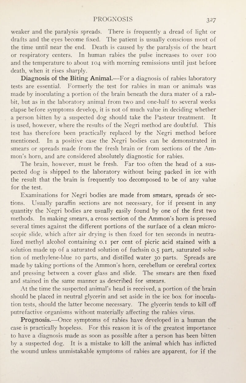 PROGNOSIS weaker and the paralysis spreads. There is frequently a dread of light or drafts and the eyes become fixed. The patient is usually conscious most of the time until near the end. Death is caused by the paralysis of the heart or respiratory centers. In human rabies the pulse increases to over 100 and the temperature to about 104 with morning remissions until just before death, when it rises sharply. Diagnosis of the Biting Animal.—For a diagnosis of rabies laboratory tests are essential. Formerly the test for rabies in man or animals was made by inoculating a portion of the brain beneath the dura mater of a rab¬ bit, but as in the laboratory animal from two and one-half to several weeks elapse before symptoms develop, it is not of much value in deciding whether a person bitten by a suspected dog should take the Pasteur treatment. It is used, however, where the results of the Negri method are doubtful. This test has therefore been practically replaced by the Negri method before mentioned. In a positive case the Negri bodies can be demonstrated in smears or spreads made from the fresh brain or from sections of the Am¬ mon’s horn, and are considered absolutely diagnostic for rabies. The brain, however, must be fresh. Far too often the head of a sus¬ pected dog is shipped to the laboratory without being packed in ice with the result that the brain is frequently too decomposed to be of any value for the test. Examinations for Negri bodies are made from smears, spreads or sec¬ tions. Usually paraffin sections are not necessary, for if present in any quantity the Negri bodies are usually easily found by one of the first two methods. In making smears, a cross section of the Ammon’s horn is pressed several times against the different portions of the surface of a clean micro¬ scopic slide, which after air drying is then fixed for ten seconds in neutra¬ lized methyl alcohol containing 0.1 per cent of picric acid stained with a solution made up of a saturated solution of fuchsin 0.5 part, saturated solu¬ tion of methylene-blue 10 parts, and distilled water 30 parts. Spreads are made by taking portions of the Ammon’s horn, cerebellum or cerebral cortex and pressing between a cover glass and slide. The smears are then fixed and stained in the same manner as described for smears. At the time the suspected animal’s head is received, a portion of the brain should be placed in neutral glycerin and set aside in the ice box for inocula¬ tion tests, should the latter become necessary. The glycerin tends to kill off putrefactive organisms without materially affecting the rabies virus. Prognosis.—Once symptoms of rabies have developed in a human the case is practically hopeless. For this reason it is of the greatest importance to have a diagnosis made as soon as possible after a person has been bitten by a suspected dog. It is a mistake to kill the animal which has inflicted the wound unless unmistakable symptoms of rabies are apparent, for if the