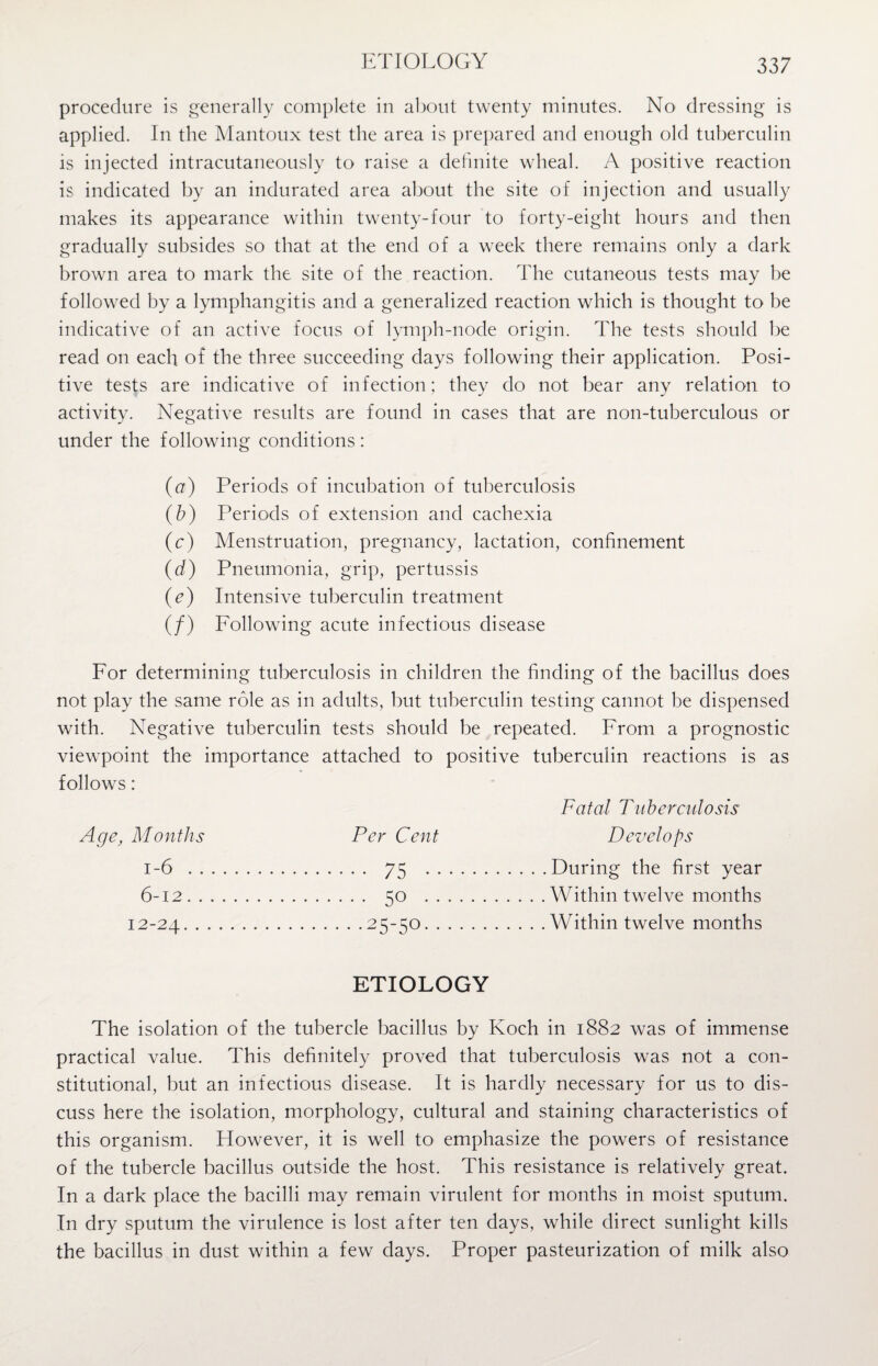 ETIOLOGY procedure is generally complete in about twenty minutes. No dressing is applied. In the Mantoux test the area is prepared and enough old tuberculin is injected intracutaneously to raise a definite wheal. A positive reaction is indicated by an indurated area about the site of injection and usually makes its appearance within twenty-four to forty-eight hours and then gradually subsides so that at the end of a week there remains only a dark brown area to mark the site of the reaction. The cutaneous tests may be followed by a lymphangitis and a generalized reaction which is thought to be indicative of an active focus of lymph-node origin. The tests should be read on each of the three succeeding days following their application. Posi¬ tive tests are indicative of infection; they do not bear any relation to activity. Negative results are found in cases that are non-tuberculous or under the following conditions: (a) Periods of incubation of tuberculosis (b) Periods of extension and cachexia (c) Menstruation, pregnancy, lactation, confinement (d) Pneumonia, grip, pertussis (e) Intensive tuberculin treatment (/) Following acute infectious disease For determining tuberculosis in children the finding of the bacillus does not play the same role as in adults, but tuberculin testing cannot be dispensed with. Negative tuberculin tests should be repeated. From a prognostic viewpoint the importance attached to positive tuberculin reactions is as follows: Fatal Tuberculosis Age, Months Per Cent Develops 1-6 . . 75 . .During the first year 6-12. . 5° . .Within twelve months 12-24. .25-50. .Within twelve months ETIOLOGY The isolation of the tubercle bacillus by Koch in 1882 was of immense practical value. This definitely proved that tuberculosis was not a con¬ stitutional, but an infectious disease. It is hardly necessary for us to dis¬ cuss here the isolation, morphology, cultural and staining characteristics of this organism. However, it is well to emphasize the powers of resistance of the tubercle bacillus outside the host. This resistance is relatively great. In a dark place the bacilli may remain virulent for months in moist sputum. In dry sputum the virulence is lost after ten days, while direct sunlight kills the bacillus in dust within a few days. Proper pasteurization of milk also