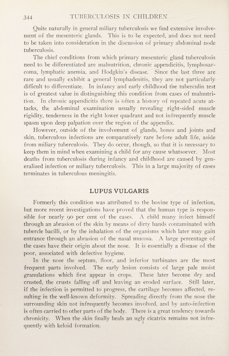 Quite naturally in general miliary tuberculosis we find extensive involve¬ ment of the mesenteric glands. This is to be expected, and does not need to be taken into consideration in the discussion of primary abdominal node tuberculosis. The chief conditions from which primary mesenteric gland tuberculosis need to be differentiated are malnutrition, chronic appendicitis, lymphosar¬ coma, lymphatic anemia, and Hodgkin’s disease. Since the last three are rare and usually exhibit a general lymphadenitis, they are not particularly difficult to differentiate. In infancy and early childhood the tuberculin test is of greatest value in distinguishing this condition from cases of malnutri¬ tion. In chronic appendicitis there is often a history of repeated acute at¬ tacks, the abdominal examination usually revealing right-sided muscle rigidity, tenderness in the right lower quadrant and not infrequently muscle spasm upon deep palpation over the region of the appendix. However, outside of the involvement of glands, bones and joints and skin, tuberculous infections are comparatively rare before adult life, aside from miliary tuberculosis. They do occur, though, so that it is necessary to keep them in mind when examining a child for any cause whatsoever. Most deaths from tuberculosis during infancy and childhood are caused by gen¬ eralized infection or miliary tuberculosis. This in a large majority of cases terminates in tuberculous meningitis. LUPUS VULGARIS Formerly this condition was attributed to the bovine type of infection, but more recent investigations have proved that the human type is respon¬ sible for nearly 90 per cent of the cases. A child many infect himself through an abrasion of the skin by means of dirty hands contaminated with tubercle bacilli, or by the inhalation of the organisms which later may gain entrance through an abrasion of the nasal mucosa. A large percentage of the cases have their origin about the nose. It is essentially a disease of the poor, associated with defective hygiene. In the nose the septum, floor, and inferior turbinates are the most frequent parts involved. The early lesion consists of large pale moist granulations which first appear in crops. These later become dry and crusted, the crusts falling off and leaving an eroded surface. Still later, if the infection is permitted to progress, the cartilage becomes affected, re¬ sulting in the well-known deformity. Spreading directly from the nose the surrounding skin not infrequently becomes involved, and by auto-infection is often carried to other parts of the body. There is a great tendency towards chronicity. When the skin finally heals an ugly cicatrix remains not infre¬ quently with keloid formation.