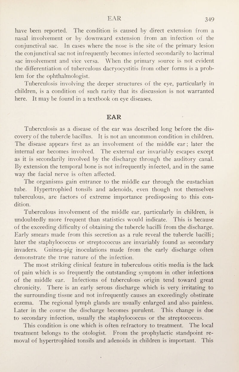 EAR have been reported. The condition is caused by direct extension from a nasal involvement or by downward extension from an infection of the conjunctival sac. In cases where the nose is the site of the primary lesion the conjunctival sac not infrequently becomes infected secondarily to lacrimal sac involvement and vice versa. When the primary source is not evident the differentiation of tuberculous dacryocystitis from other forms is a prob¬ lem for the ophthalmologist. Tuberculosis involving the deeper structures of the eye, particularly in children, is a condition of such rarity that its discussion is not warranted here. It may be found in a textbook on eye diseases. EAR Tuberculosis as a disease of the ear was described long before the dis¬ covery of the tubercle bacillus. It is not an uncommon condition in children. The disease appears first as an involvement of the middle ear; later the internal ear becomes involved. The external ear invariably escapes except as it is secondarily involved by the discharge through the auditory canal. By extension the temporal bone is not infrequently infected, and in the same way the facial nerve is often affected. The organisms gain entrance to the middle ear through the eustachian tube. Hypertrophied tonsils and adenoids, even though not themselves tuberculous, are factors of extreme importance predisposing to this con¬ dition. Tuberculous involvement of the middle ear, particularly in children, is undoubtedly more frequent than statistics would indicate. This is because of the exceeding difficulty of obtaining the tubercle bacilli from the discharge. Early smears made from this secretion as a rule reveal the tubercle bacilli; later the staphylococcus or streptococcus are invariably found as secondary invaders. Guinea-pig inoculations made from the early discharge often demonstrate the true nature of the infection. The most striking clinical feature in tuberculous otitis media is the lack of pain which is so frequently the outstanding symptom in other infections of the middle ear. Infections of tuberculous origin tend toward great chronicity. There is an early serous discharge which is very irritating to the surrounding tissue and not infrequently causes an exceedingly obstinate eczema. The regional lymph glands are usually enlarged and also painless. Later in the course the discharge becomes purulent. This change is due to secondary infection, usually the staphylococcus or the streptococcus. This condition is one which is often refractory to treatment. The local treatment belongs to the otologist. From the prophylactic standpoint re¬ moval of hypertrophied tonsils and adenoids in children is important. This