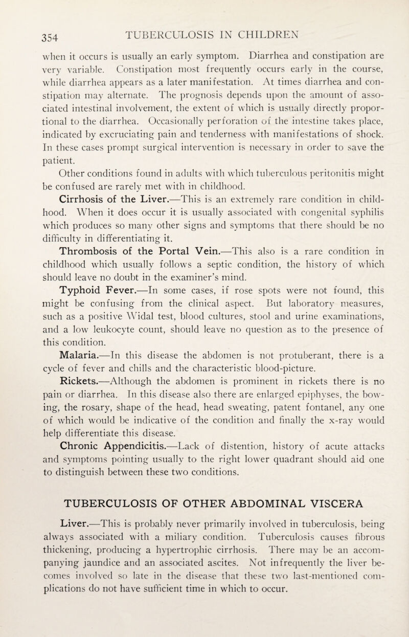 when it occurs is usually an early symptom. Diarrhea and constipation are very variable. Constipation most frequently occurs early in the course, while diarrhea appears as a later manifestation. At times diarrhea and con¬ stipation may alternate. The prognosis depends upon the amount of asso¬ ciated intestinal involvement, the extent of which is usually directly propor¬ tional to the diarrhea. Occasionally perforation of the intestine takes place, indicated by excruciating pain and tenderness with manifestations of shock. In these cases prompt surgical intervention is necessary in order to save the patient. Other conditions found in adults with which tuberculous peritonitis might be confused are rarely met with in childhood. Cirrhosis of the Liver.—This is an extremely rare condition in child¬ hood. When it does occur it is usually associated with congenital syphilis which produces so many other signs and symptoms that there should be no difficulty in differentiating it. Thrombosis of the Portal Vein.—This also is a rare condition in childhood which usually follows a septic condition, the history of which should leave no doubt in the examiner’s mind. Typhoid Fever.—In some cases, if rose spots were not found, this might be confusing from the clinical aspect. But laboratory measures, such as a positive Widal test, blood cultures, stool and urine examinations, and a low leukocyte count, should leave no question as to the presence of this condition. Malaria.—In this disease the abdomen is not protuberant, there is a cycle of fever and chills and the characteristic blood-picture. Rickets.—Although the abdomen is prominent in rickets there is no pain or diarrhea. In this disease also there are enlarged epiphyses, the bow¬ ing, the rosary, shape of the head, head sweating, patent fontanel, any one of which would be indicative of the condition and finally the x-ray would help differentiate this disease. Chronic Appendicitis.—Lack of distention, history of acute attacks and symptoms pointing usually to the right lower quadrant should aid one to distinguish between these two conditions. TUBERCULOSIS OF OTHER ABDOMINAL VISCERA Liver.—This is probably never primarily involved in tuberculosis, being always associated with a miliary condition. Tuberculosis causes fibrous thickening, producing a hypertrophic cirrhosis. There may be an accom¬ panying jaundice and an associated ascites. Not infrequently the liver be¬ comes involved so late in the disease that these two last-mentioned com¬ plications do not have sufficient time in which to occur.