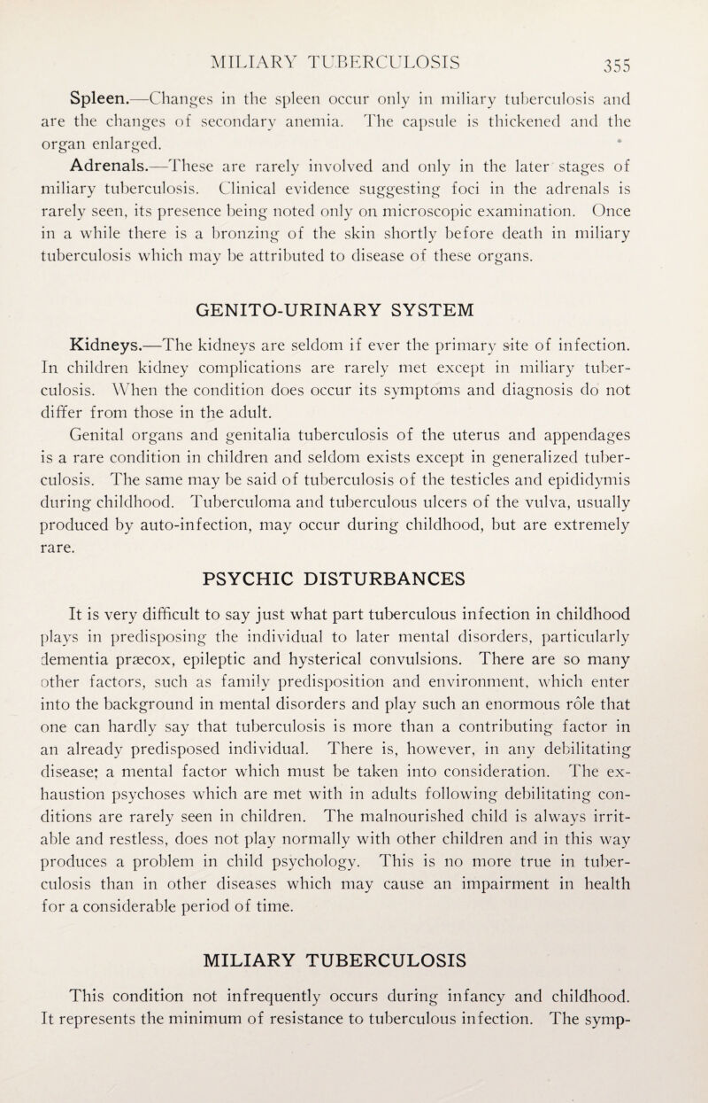 MILIARY TUBERCULOSIS Spleen.—Changes in the spleen occur only in miliary tuberculosis and are the changes of secondary anemia. The capsule is thickened and the organ enlarged. Adrenals.—These are rarely involved and only in the later stages of miliary tuberculosis. Clinical evidence suggesting foci in the adrenals is rarely seen, its presence being noted only on microscopic examination. Once in a while there is a bronzing of the skin shortly before death in miliary tuberculosis which may be attributed to disease of these organs. GENITO-URINARY SYSTEM Kidneys.—The kidneys are seldom if ever the primary site of infection. In children kidney complications are rarely met except in miliary tuber¬ culosis. When the condition does occur its symptoms and diagnosis do not differ from those in the adult. Genital organs and genitalia tuberculosis of the uterus and appendages is a rare condition in children and seldom exists except in generalized tuber¬ culosis. The same may be said of tuberculosis of the testicles and epididymis during childhood. Tuberculoma and tuberculous ulcers of the vulva, usually produced by auto-infection, may occur during childhood, but are extremely rare. PSYCHIC DISTURBANCES It is very difficult to say just what part tuberculous infection in childhood plays in predisposing the individual to later mental disorders, particularly dementia prsecox, epileptic and hysterical convulsions. There are so many other factors, such as family predisposition and environment, which enter into the background in mental disorders and play such an enormous role that one can hardly say that tuberculosis is more than a contributing factor in an already predisposed individual. There is, however, in any debilitating disease; a mental factor which must be taken into consideration. The ex¬ haustion psychoses which are met with in adults following debilitating con¬ ditions are rarely seen in children. The malnourished child is always irrit¬ able and restless, does not play normally with other children and in this way produces a problem in child psychology. This is no more true in tuber¬ culosis than in other diseases which may cause an impairment in health for a considerable period of time. MILIARY TUBERCULOSIS This condition not infrequently occurs during infancy and childhood. It represents the minimum of resistance to tuberculous infection. The symp-