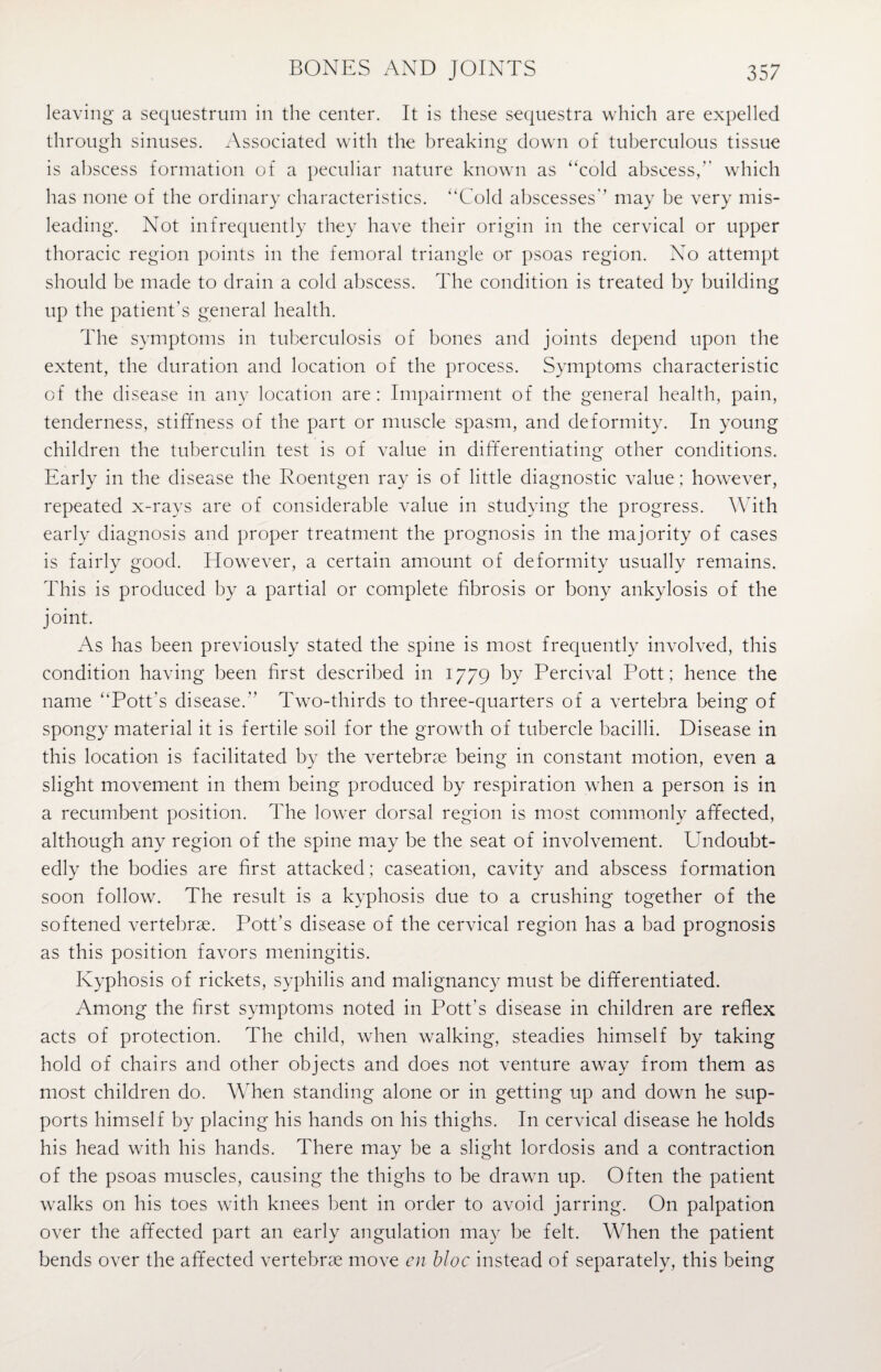 leaving a sequestrum in the center. It is these sequestra which are expelled through sinuses. Associated with the breaking down of tuberculous tissue is abscess formation of a peculiar nature known as “cold abscess, which has none of the ordinary characteristics. “Cold abscesses may be very mis¬ leading. Not infrequently they have their origin in the cervical or upper thoracic region points in the femoral triangle or psoas region. No attempt should be made to drain a cold abscess. The condition is treated by building up the patient’s general health. The symptoms in tuberculosis of bones and joints depend upon the extent, the duration and location of the process. Symptoms characteristic of the disease in any location are: Impairment of the general health, pain, tenderness, stiffness of the part or muscle spasm, and deformity. In young children the tuberculin test is of value in differentiating other conditions. Early in the disease the Roentgen ray is of little diagnostic value; however, repeated x-rays are of considerable value in studying the progress. With early diagnosis and proper treatment the prognosis in the majority of cases is fairly good. However, a certain amount of deformity usually remains. This is produced by a partial or complete fibrosis or bony ankylosis of the joint. As has been previously stated the spine is most frequently involved, this condition having been first described in 1779 by Percival Pott ; hence the name “Pott's disease. Two-thirds to three-quarters of a vertebra being of spongy material it is fertile soil for the growth of tubercle bacilli. Disease in this location is facilitated by the vertebrae being in constant motion, even a slight movement in them being produced by respiration when a person is in a recumbent position. The lower dorsal region is most commonly affected, although any region of the spine may be the seat of involvement. Undoubt¬ edly the bodies are first attacked; caseation, cavity and abscess formation soon follow. The result is a kyphosis due to a crushing together of the softened vertebrae. Pott’s disease of the cervical region has a bad prognosis as this position favors meningitis. Kyphosis of rickets, syphilis and malignancy must be differentiated. Among the first symptoms noted in Pott’s disease in children are reflex acts of protection. The child, when walking, steadies himself by taking hold of chairs and other objects and does not venture away from them as most children do. When standing alone or in getting up and down he sup¬ ports himself by placing his hands on his thighs. In cervical disease he holds his head with his hands. There may be a slight lordosis and a contraction of the psoas muscles, causing the thighs to be drawn up. Often the patient walks on his toes with knees bent in order to avoid jarring. On palpation over the affected part an early angulation may be felt. When the patient bends over the affected vertebrae move en bloc instead of separately, this being
