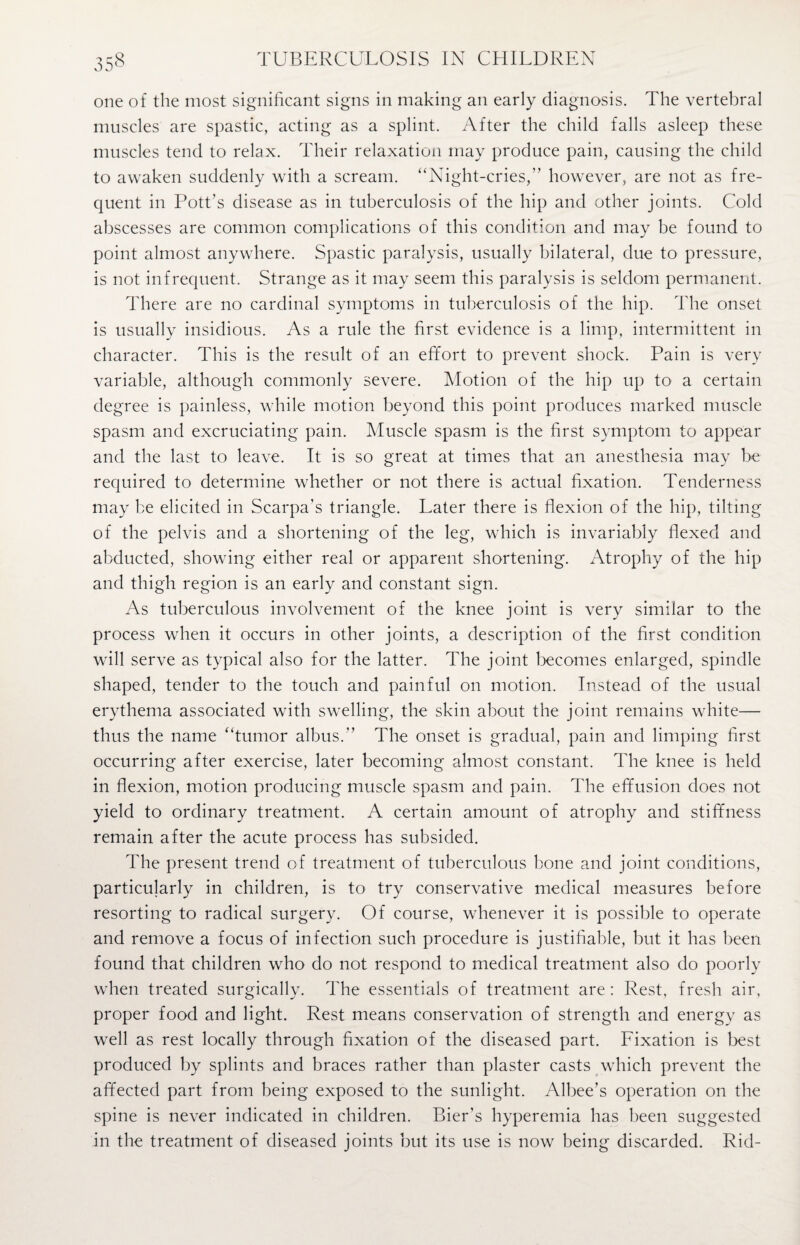 one of the most significant signs in making an early diagnosis. The vertebral muscles are spastic, acting as a splint. After the child falls asleep these muscles tend to relax. Their relaxation may produce pain, causing the child to awaken suddenly with a scream. “Night-cries,” however, are not as fre¬ quent in Pott’s disease as in tuberculosis of the hip and other joints. Cold abscesses are common complications of this condition and may be found to point almost anywhere. Spastic paralysis, usually bilateral, due to pressure, is not infrequent. Strange as it may seem this paralysis is seldom permanent. There are no cardinal symptoms in tuberculosis of the hip. The onset is usually insidious. As a rule the first evidence is a limp, intermittent in character. This is the result of an effort to prevent shock. Pain is very variable, although commonly severe. Motion of the hip up to a certain degree is painless, while motion beyond this point produces marked muscle spasm and excruciating pain. Muscle spasm is the first symptom to appear and the last to leave. It is so great at times that an anesthesia may be required to determine whether or not there is actual fixation. Tenderness may be elicited in Scarpa’s triangle. Later there is flexion of the hip, tilting of the pelvis and a shortening of the leg, which is invariably flexed and abducted, showing either real or apparent shortening. Atrophy of the hip and thigh region is an early and constant sign. As tuberculous involvement of the knee joint is very similar to the process when it occurs in other joints, a description of the first condition will serve as typical also for the latter. The joint becomes enlarged, spindle shaped, tender to the touch and painful on motion. Instead of the usual erythema associated with swelling, the skin about the joint remains white— thus the name “tumor albus.” The onset is gradual, pain and limping first occurring after exercise, later becoming almost constant. The knee is held in flexion, motion producing muscle spasm and pain. The effusion does not yield to ordinary treatment. A certain amount of atrophy and stiffness remain after the acute process has subsided. The present trend of treatment of tuberculous bone and joint conditions, particularly in children, is to try conservative medical measures before resorting to radical surgery. Of course, whenever it is possible to operate and remove a focus of infection such procedure is justifiable, but it has been found that children who do not respond to medical treatment also do poorly when treated surgically. The essentials of treatment are : Rest, fresh air, proper food and light. Rest means conservation of strength and energy as well as rest locally through fixation of the diseased part. Fixation is best produced by splints and braces rather than plaster casts which prevent the affected part from being exposed to the sunlight. Albee’s operation on the spine is never indicated in children. Bier’s hyperemia has been suggested in the treatment of diseased joints but its use is now being discarded. Rid-